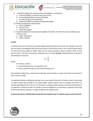 Subsecretaría de Educación Media Superior
Dirección General de Educación Tecnológica Industrial y de Servicios
Dirección Académica e Innovación Educativa
Subdirección de Innovación Académica
37
9. ¿Cuál de las siguientes sustancias fluye más rápido en una tubería?
a. El peso del sólido y la presión que ejerce el aire
b. La viscosidad del agua y la masa del objeto
c. La masa del agua y su temperatura
d. El peso del sólido y el volumen de agua desalojado
10. Realice las siguientes conversiones:
a. 32cm a pulgadas
b. 12.5mm a cm
c. 4 kg a litros (agua)
11. Calcula el volumen de cada uno de los objetos mostrados. En todos los casos considera que el
valor de a=1m.
a. Cubo: cada lado=a
b. Esfera: radio=2ª
Presión
La eficiencia de una cierta fuerza a menudo depende del área sobre la que actúa. Por ejemplo, una mujer
que usa tacones puntiagudos daña más los pisos que si usan tacones anchos. Aun cuando la dama ejerce
la misma fuerza haca abajo en ambos casos, con los tacones agudos su peso se reparte sobre un área
mucho menor. A la fuerza normal por unidad de área se le llama presión. Simbólicamente, la presión P
esta dada por la ecuación:
𝑷 =
𝑭
𝑨
donde:
P = Presión, en N/m2
.
F = Fuerza perpendicular a la superficie, en N.
A = Área o superficie sobre la cual actúa la fuerza, en m2
.
Esta expresión señala que, a mayor fuerza aplicada, mayor presión y a mayor área sobre la cuál actúa la
fuerza, menor presión.
Es importante señalar la diferencia que hay entre como actúa la fuerza de un fluido y como lo hace sobre
un sólido. Puesto que el sólido es un cuerpo rígido, puede soportar que se le aplique una fuerza sin
cambiar apreciablemente su forma. Por otra parte, un liquido puede soportar una fuerza únicamente en
un superficie o frontera cerrada. Si el fluido no está restringido en su movimiento, empezará a fluir bajo
el efecto del esfuerzo cortante, en lugar de deformarse elásticamente.
La fuerza que ejerce un fluido sobre las paredes del recipiente que lo contiene siempre actúa en forma
 