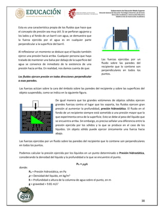 Subsecretaría de Educación Media Superior
Dirección General de Educación Tecnológica Industrial y de Servicios
Dirección Académica e Innovación Educativa
Subdirección de Innovación Académica
38
Las fuerzas actúan sobre la cara del émbolo sobre las paredes del recipiente y sobre las superficies del
objeto suspendido, como se indica en la siguiente figura.
De igual manera que los grandes volúmenes de objetos sólidos ejercen
grandes fuerzas contra el lugar que los soporta, los fluidos ejercen gran
presión al aumentar la profundidad, presión hidrostática. El fluido en el
fondo de un recipiente siempre está sometido a una presión mayor que la
que experimenta cerca de la superficie. Esto se debe al peso del líquido que
se encuentra arriba. Sin embargo, es preciso señalar una diferencia entre la
presión ejercida por los sólidos y la que se produce en el caso de los
líquidos. Un objeto sólido puede ejercer únicamente una fuerza hacia
abajo.
Las fuerzas ejercidas por un fluido sobre las paredes del recipiente que lo contiene son perpendiculares
en todos los puntos.
Podemos calcular la presión ejercida por los líquidos en un punto determinado o Presión hidrostática,
considerando la densidad del líquido y la profundidad a la que se encuentre el punto.
PH = 𝝆𝒈𝒉
donde:
PH = Presión hidrostática, en Pa
𝝆 = Densidad del líquido, en kg/m3
h = Profundidad o altura de la columna de agua sobre el punto, en m
g = gravedad = 9.81 m/s2
F
Las fuerzas ejercidas por un
fluido sobre las paredes del
recipiente que lo contiene son
perpendiculares en todos los
puntos.
Esta es una característica propia de los fluidos que hace que
el concepto de presión sea muy útil. Si se perforan agujeros y
los lados y al fondo de un barril con agua, se demuestra que
la fuerza ejercida por el agua es en cualquier parte
perpendicular a la superficie del barril.
Al reflexionar un momento se deduce que el líquido también
ejerce una presión hacia arriba. Cualquier persona que haya
tratado de mantener una balsa por debajo de la superficie del
agua se convence de inmediato de la existencia de una
presión hacia arriba. En realidad, nos damos cuenta de que:
Los fluidos ejercen presión en todas direcciones perpendicular
a esas paredes.
 