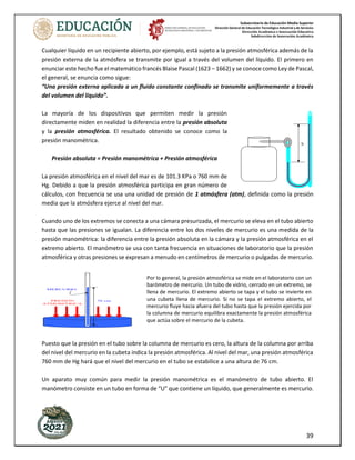 Subsecretaría de Educación Media Superior
Dirección General de Educación Tecnológica Industrial y de Servicios
Dirección Académica e Innovación Educativa
Subdirección de Innovación Académica
39
Cualquier líquido en un recipiente abierto, por ejemplo, está sujeto a la presión atmosférica además de la
presión externa de la atmósfera se transmite por igual a través del volumen del líquido. El primero en
enunciar este hecho fue el matemático francés Blaise Pascal (1623 – 1662) y se conoce como Ley de Pascal,
el general, se enuncia como sigue:
“Una presión externa aplicada a un fluido constante confinado se transmite uniformemente a través
del volumen del líquido”.
La mayoría de los dispositivos que permiten medir la presión
directamente miden en realidad la diferencia entre la presión absoluta
y la presión atmosférica. El resultado obtenido se conoce como la
presión manométrica.
Presión absoluta = Presión manométrica + Presión atmosférica
La presión atmosférica en el nivel del mar es de 101.3 KPa o 760 mm de
Hg. Debido a que la presión atmosférica participa en gran número de
cálculos, con frecuencia se usa una unidad de presión de 1 atmósfera (atm), definida como la presión
media que la atmósfera ejerce al nivel del mar.
Cuando uno de los extremos se conecta a una cámara presurizada, el mercurio se eleva en el tubo abierto
hasta que las presiones se igualan. La diferencia entre los dos niveles de mercurio es una medida de la
presión manométrica: la diferencia entre la presión absoluta en la cámara y la presión atmosférica en el
extremo abierto. El manómetro se usa con tanta frecuencia en situaciones de laboratorio que la presión
atmosférica y otras presiones se expresan a menudo en centímetros de mercurio o pulgadas de mercurio.
Puesto que la presión en el tubo sobre la columna de mercurio es cero, la altura de la columna por arriba
del nivel del mercurio en la cubeta indica la presión atmosférica. Al nivel del mar, una presión atmosférica
760 mm de Hg hará que el nivel del mercurio en el tubo se estabilice a una altura de 76 cm.
Un aparato muy común para medir la presión manométrica es el manómetro de tubo abierto. El
manómetro consiste en un tubo en forma de “U” que contiene un líquido, que generalmente es mercurio.
NTOLOGÍA DE FÍSICA II
49
PRESIÓN
ATMOSFÉRICA
76 cm
rmula se tiene:
(13 600 kg/m3
)(9.8 m/s2
)(0.76 m)
P(atm) = 1.013x105
N/m2
1 atm = 1.013x105
N/m2
a sobre el nivel del mar, la presión atmosférica disminuye.
es cuanto mayor sea la altitud de un lugar, más enrarecido
esor de la capa atmosférica que actúa sobre los cuerpos que
a. Por ejemplo, en la ciudad de México su valor es de 586
a 0.78x105
N/m2
. Un ejemplo más, en lo alto del Monte
s, aproximadamente de 260 mm de Hg.
CURIO, EXPERIMENTO DE TORRICELLI
i ( siglo XVII ) la existencia de la presión atmosférica era
o Evangelista Torricelli ( 1608 – 1647 ), contemporáneo y
ó que la presión atmosférica existe y, además, permitió la
dría realizarse usando otros líquidos en vez del mercurio;
mento con vino. Pero el mercurio es el que se utiliza con
nsidad, por lo que produce una columna no muy grande. Si
agua, por ejemplo, como su densidad es 13.6 veces menor
ar un barómetro
para medir
mosférica). Para
idrio de casi un
or uno de los
edo el extremo
introdujo en un
a mercurio. Al
quido descendía
ibrio a una altura
re del mercurio.
e el descenso de
tubo, es la que
bre la superficie
ue recibe el tubo
to. Observa que
existe un vacío,
esta parte, con el
aire, la columna
el mercurio del
MERCURIO
Por lo general, la presión atmosférica se mide en el laboratorio con un
barómetro de mercurio. Un tubo de vidrio, cerrado en un extremo, se
llena de mercurio. El extremo abierto se tapa y el tubo se invierte en
una cubeta llena de mercurio. Si no se tapa el extremo abierto, el
mercurio fluye hacia afuera del tubo hasta que la presión ejercida por
la columna de mercurio equilibra exactamente la presión atmosférica
que actúa sobre el mercurio de la cubeta.
SEMESTRE: AGO / ENE
PRESIÓN MANOMÉTRICA Y PRESIÓN ABSOLUTA
Un líquido contenido en un recipiente abierto, además de la presión or
soporta la presión atmosférica, la cual se transmite uniformemente por
líquido. En el caso de un líquido confinado en un depósito, además de la
puede recibir otra presión causada por calentamiento, tal como suced
que contiene un fluido bajo presión y se emplean como esteriliza
hospitales; también es común detectar la presión en las calderas de vapo
llantas de los autos como resultado del aire comprimido.
La presión diferente a la atmosférica re
presión manométrica. De donde la presión
el fluido encerrado es igual a la sum
manométrica y atmosférica.
Los dispositivos para medir la presione ma
manómetros. La presión manométrica es
entre la presión absoluta del interior del re
atmosférica.
Presión absoluta = presión manométrica + presión atmos
Presión manométrica = presión absoluta - presión atmos
h
Un tipo de manóm
es el de tubo abie
líquido el cual
generalmente c
pero si se requie
puede contener a
utiliza para me
calderas, autoclav
o cualquier recipi
ello, un extremo d
recipiente de refe
presión; el gas o
presión que hace
por el extremo ab
las presiones. La
dos niveles det
manométrica, a
agregarse la atmo
conocer la pre
interior del recipi
 