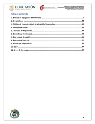 Subsecretaría de Educación Media Superior
Dirección General de Educación Tecnológica Industrial y de Servicios
Dirección Académica e Innovación Educativa
Subdirección de Innovación Académica
4
Tabla de contenido
1. Estados de agregación de la materia..................................................................................5
2. Ley de Hooke ...................................................................................................................20
3. Módulo de Young ó módulo de elasticidad longitudinal. ...................................................30
4. Principio de Pascal ...........................................................................................................36
5. Principio de Arquímedes..................................................................................................49
6. Ecuación de Continuidad ..................................................................................................52
7. Teorema de Bernoulli.......................................................................................................65
8. Teorema deTorricelli ........................................................................................................77
9. Escalas de Temperatura ...................................................................................................82
10. Calor..............................................................................................................................87
11. Leyes de los gases ..........................................................................................................99
 