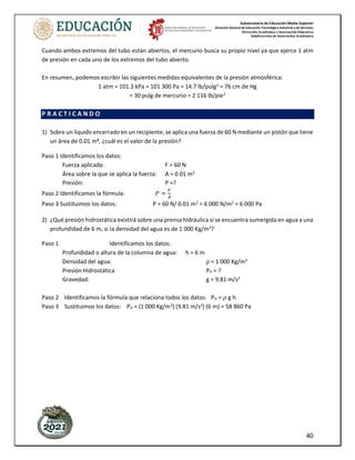 Subsecretaría de Educación Media Superior
Dirección General de Educación Tecnológica Industrial y de Servicios
Dirección Académica e Innovación Educativa
Subdirección de Innovación Académica
40
Cuando ambos extremos del tubo están abiertos, el mercurio busca su propio nivel ya que ejerce 1 atm
de presión en cada uno de los extremos del tubo abierto.
En resumen, podemos escribir las siguientes medidas equivalentes de la presión atmosférica:
1 atm = 101.3 kPa = 101 300 Pa = 14.7 lb/pulg2
= 76 cm de Hg
= 30 pulg de mercurio = 2 116 lb/pie2
P R A C T I C A N D O
1) Sobre un líquido encerrado en un recipiente, se aplica una fuerza de 60 N mediante un pistón que tiene
un área de 0.01 m2
, ¿cuál es el valor de la presión?
Paso 1 Identificamos los datos:
Fuerza aplicada: F = 60 N
Área sobre la que se aplica la fuerza: A = 0.01 m2
Presión: P =?
Paso 2 Identificamos la fórmula: 𝑃 =
𝐹
𝐴
Paso 3 Sustituimos los datos: P = 60 N/ 0.01 m2
= 6 000 N/m2
= 6 000 Pa
2) ¿Qué presión hidrostática existirá sobre una prensa hidráulica si se encuentra sumergida en agua a una
profundidad de 6 m, si la densidad del agua es de 1 000 Kg/m3
?
Paso 1 Identificamos los datos:
Profundidad o altura de la columna de agua: h = 6 m
Densidad del agua: ρ = 1 000 Kg/m3
Presión Hidrostática PH = ?
Gravedad: g = 9.81 m/s2
Paso 2 Identificamos la fórmula que relaciona todos los datos: PH = 𝜌 g h
Paso 3 Sustituimos los datos: PH = (1 000 Kg/m3
) (9.81 m/s2
) (6 m) = 58 860 Pa
 