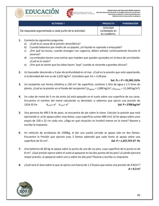 Subsecretaría de Educación Media Superior
Dirección General de Educación Tecnológica Industrial y de Servicios
Dirección Académica e Innovación Educativa
Subdirección de Innovación Académica
41
ACTIVIDAD 1 PRODUCTO PONDERACIÓN
Da respuesta argumentada a cada punto de la actividad.
Actividad
contestada en
su cuaderno.
1. Contesta las siguientes preguntas:
a) ¿Cuál es la causa de la presión atmosférica?
b) Cuando bebemos por medio de un popote, ¿el líquido es aspirado o empujado?
c) ¿Por qué los buzos, cuando emergen con urgencia, deben exhalar continuamente durante el
ascenso?
d) Los embudos tienen unas estrías que impiden que queden ajustados en la boca de una botella.
¿Cuál es la razón?
e) ¿Por qué se siente que los oídos hacen “pop” cuando se asciende a grandes alturas?
2. Un buceador desciende a 3 pies de profundidad en el mar. ¿Cuál es la presión que está soportando,
si la densidad del mar es de 1,025 kg/m3
. Considere que 1m = 3.28 pies
Sol. PH = P = 91,965.31Pa
3. Un recipiente con forma cilíndrica y 130 cm2
de superficie, contiene 1 litro de agua y 1.5 litros de
plomo. ¿Cuál es la presión en el fondo del recipiente? (𝜌𝐴𝑔𝑢𝑎 = 1,000 kg/m3
, 𝜌𝑃𝑙𝑜𝑚𝑜 = 11,340 kg/m3
).
4. Un cubo de metal de 5 cm de arista (a) está apoyado en el suelo sobre una superficie de sus caras.
Encuentre el nombre del metal calculando su densidad, si sabemos que ejerce una presión de
1324.35 Pa. Acubo= a² Vcubo= a³ Sol. Ρ = 2700 kg/m3
5. Una persona de 490.5 N de peso, se encuentra de pie sobre la nieve. Calcular la presión que está
ejerciendo sí: a) Se apoya sobre unas botas, cuya superficie suman 400 cm2; b) Se apoya sobre unos
esquís de 150 x 22 cm cada uno. ¿Diga en qué situación se hundirá menos en la nieve? Razone y
escriba la respuesta.
6. Un vehículo de acrobacias de 1500kg, al dar una vuelta cerrada se apoya solo en dos llantas.
Encuentre la Presión que ejercen esas 2 llantas sabiendo que cada llanta se apoya sobre una
superficie de 55 cm2
. Sol. P = 1,337,727.27 Pa
7. Una bailarina de 60 kg se apoya sobre la punta de uno de sus pies, cuya superficie de la punta es de
8 cm2
. ¿Qué presión ejerce sobre el suelo al apoyarse en las dos puntas de los pies? ¿Cuándo ejercerá
mayor presión, al apoyarse sobre uno o sobre los dos pies? Razone y escriba su respuesta.
8. ¿Cuál será el área sobre la que se ejerce una fuerza de 1.2 N para que exista una presión de 4 N/m2
?
A = 0.3 m2
 