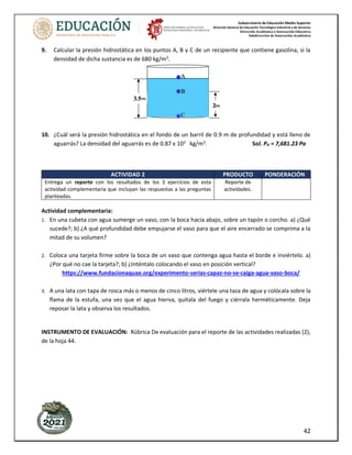 Subsecretaría de Educación Media Superior
Dirección General de Educación Tecnológica Industrial y de Servicios
Dirección Académica e Innovación Educativa
Subdirección de Innovación Académica
42
9. Calcular la presión hidrostática en los puntos A, B y C de un recipiente que contiene gasolina, si la
densidad de dicha sustancia es de 680 kg/m3
.
10. ¿Cuál será la presión hidrostática en el fondo de un barril de 0.9 m de profundidad y está lleno de
aguarrás? La densidad del aguarrás es de 0.87 x 103
kg/m3
. Sol. PH = 7,681.23 Pa
ACTIVIDAD 2 PRODUCTO PONDERACIÓN
Entrega un reporte con los resultados de los 3 ejercicios de esta
actividad complementaria que incluyan las respuestas a las preguntas
planteadas.
Reporte de
actividades.
Actividad complementaria:
1. En una cubeta con agua sumerge un vaso, con la boca hacia abajo, sobre un tapón o corcho. a) ¿Qué
sucede?; b) ¿A qué profundidad debe empujarse el vaso para que el aire encerrado se comprima a la
mitad de su volumen?
2. Coloca una tarjeta firme sobre la boca de un vaso que contenga agua hasta el borde e inviértelo. a)
¿Por qué no cae la tarjeta?; b) ¿Inténtalo colocando el vaso en posición vertical?
https://www.fundacionaquae.org/experimento-serias-capaz-no-se-caiga-agua-vaso-boca/
3. A una lata con tapa de rosca más o menos de cinco litros, viértele una taza de agua y colócala sobre la
flama de la estufa, una vez que el agua hierva, quítala del fuego y ciérrala herméticamente. Deja
reposar la lata y observa los resultados.
INSTRUMENTO DE EVALUACIÓN: Rúbrica De evaluación para el reporte de las actividades realizadas (2),
de la hoja 44.
 