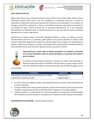 Subsecretaría de Educación Media Superior
Dirección General de Educación Tecnológica Industrial y de Servicios
Dirección Académica e Innovación Educativa
Subdirección de Innovación Académica
43
¿Qué sabemos de Pascal?
(Blaise o Blas Pascal; nacio en Clermont-Ferrand, Francia, 1623 y murio en Paris, 1662). Filósofo, físico y
matemático francés. Genio precoz y de clara inteligencia, su entusiasmo juvenil por la ciencia se
materializó en importantes y precursoras aportaciones a la Física y a las matemáticas. En su madurez, sin
embargo, se aproximó al jansenismo, y, frente al racionalismo imperante, emprendió la formulación de
una filosofía de signo cristiano (truncada por su prematuro fallecimiento), en la que sobresalen
especialmente sus reflexiones sobre la condición humana, de la que supo apreciar tanto su grandiosa
dignidad como su misera insignificancia.
Sabemos que un líquido produce una presión hidrostática debido a su peso, si el líquido se encierra
herméticamente dentro de un recipiente, puede aplicarse otra presión utilizando un émbolo; dicha
presión se transmitirá integramente a todos los puntos del líquido. Esto se explica si se recuerda que los
líquidos, a diferencia de los gases y los sólidos, son prácticamente incomprensibles. Esta observación fue
hecha por Blaise Pascal, quien enuncio el siguiente principio, que lleva su nombre:
Toda presión que se ejerce sobre un líquido encerrado en un recipiente, se transmite
con la misma intensidad a todos los puntos del líquido y a las paredes del recipiente
que los contiene.
El principio de Pascal puede comprobarse utilizando una esfera hueca perforada en
diferentes lugares y provista de un émbolo. Al llenar la esfera con agua y ejercer presión
sobre ella mediante el émbolo, se observa que el agua sale por todos los agujeros con la
misma presión.
ACTIVIDAD 3 PRODUCTO PONDERACIÓN
Da respuesta a los siguientes cuestionamientos, sin olvidar
argumentar en cada uno de ellos.
Reporte de las
preguntas guía.
1. En nuestra vida diaria ¿Dónde se aplica esta propiedad de ejercer presión en todas direcciones? De
al menos 3 ejemplos
2. Cuando el médico mide nuestra presión sanguínea, ¿qué herramienta utiliza? ¿Cuál será el principio?
¿También la sangre ejerce presión en todas direcciones? Explique con sus propias palabras.
3. ¿Podemos levantar un cuerpo grande con una fuerza pequeña con la ayuda de la incompresibilidad
de los líquidos y la presión ejercida en las paredes de un recipiente cerrado? Explique y de ejemplos.
INSTRUMENTO DE EVALUACIÓN. Lista de Cotejo (3), hoja 45.
 