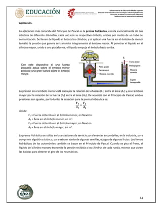 Subsecretaría de Educación Media Superior
Dirección General de Educación Tecnológica Industrial y de Servicios
Dirección Académica e Innovación Educativa
Subdirección de Innovación Académica
44
Aplicación.
La aplicación más conocida del Principio de Pascal es la prensa hidráulica, consta esencialmente de dos
cilindros de diferente diámetro, cada uno con su respectivo émbolo, unidos por medio de un tubo de
comunicación. Se llenan de líquido el tubo y los cilindros, y al aplicar una fuerza en el émbolo de menor
tamaño la presión que genera se transmite íntegramente al émbolo mayor. Al penetrar el líquido en el
cilindro mayor, unido a una plataforma, el líquido empuja el émbolo hacia arriba.
La presión en el émbolo menor está dada por la relación de la fuerza (F1) entre el área (A1) y en el émbolo
mayor por la relación de la fuerza (F2) entre el área (A2). De acuerdo con el Principio de Pascal, ambas
presiones son iguales, por lo tanto, la ecuación para la prensa hidráulica es:
𝑭𝟏
𝑨𝟏
=
𝑭𝟐
𝑨𝟐
donde:
F1 = Fuerza obtenida en el émbolo menor, en Newton.
A1 = Área en el émbolo menor, en m2
.
F2 = Fuerza obtenida en el émbolo mayor, en Newton.
A2 = Área en el émbolo mayor, en m2
.
La prensa hidráulica se utiliza en las estaciones de servicio para levantar automóviles; en la industria, para
comprimir algodón o tabaco, para extraer aceite de algunas semillas, o jugos de algunas frutas. Los frenos
hidráulicos de los automóviles también se basan en el Principio de Pascal. Cuando se pisa el freno, el
líquido del cilindro maestro transmite la presión recibida a los cilindros de cada rueda, mismos que abren
las balatas para detener el giro de los neumáticos.
SEMESTRE: AGO / ENE
54
Una de las aplicaciones prácticas más importantes del principio de Pascal es la llamada
prensa hidráulica. Este dispositivo consta esencialmente de dos cilindros de diferente
diámetro, cada uno con su respectivo émbolo, unidos por medio de un tubo de comunicación.
Se llenan con un líquido especial el tubo y los cilindros, y al aplicar una fuerza en el émbolo
de menor diámetro la presión que genera se transmite completamente al émbolo de mayor
diámetro.Alpenetrar ellíquidoenel cilindromayor,queestáunidoaunaplataforma,empuja
el émbolo hacia arriba.
Con este dispositivo, si una fuerza pequeña actúa sobre el émbolo menor produce una gran
fuerza sobre el émbolo mayor.
ejercer presión sobre ella, a través
del émbolo, se observa que el agua
sale por todas las perforaciones
con la misma intensidad, es decir,
con la misma presión
F2
A2
F1
A1
Pistón grande
Fuerza mayor
Distancia recorrida
Fuerza menor
Pistón pequeño
Distancia
recorrida
Líquido
incompresible
Con este dispositivo si una fuerza
pequeña actúa sobre el émbolo menor
produce una gran fuerza sobre el émbolo
mayor.
 