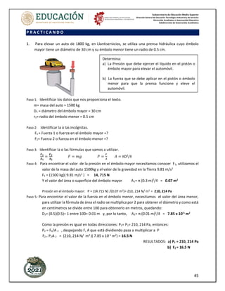 Subsecretaría de Educación Media Superior
Dirección General de Educación Tecnológica Industrial y de Servicios
Dirección Académica e Innovación Educativa
Subdirección de Innovación Académica
45
P R A C T I C A N D O
1. Para elevar un auto de 1800 kg, en Llantiservicios, se utiliza una prensa hidráulica cuyo émbolo
mayor tiene un diámetro de 30 cm y su émbolo menor tiene un radio de 0.5 cm.
Paso 1: Identificar los datos que nos proporciona el texto.
m= masa del auto = 1500 kg
D1 = diámetro del émbolo mayor = 30 cm
r2= radio del émbolo menor = 0.5 cm
Paso 2: Identificar la o las incógnitas.
F1 = Fuerza 1 o fuerza en el émbolo mayor =?
F2= Fuerza 2 o fuerza en el émbolo menor =?
Paso 3: Identificar la o las fórmulas que vamos a utilizar.
𝑭𝟏
𝑨𝟏
=
𝑭𝟐
𝑨𝟐
𝐹 = 𝑚𝑔 𝑃 =
𝐹
𝐴
𝐴 = πD2
/4
Paso 4: Para encontrar el valor de la presión en el émbolo mayor necesitamos conocer F1, utilizamos el
valor de la masa del auto 1500kg y el valor de la gravedad en la Tierra 9.81 m/s2
F1 = (1500 kg)( 9.81 m/s2
) = 14, 715 N
Y el valor del área o superficie del émbolo mayor A1= π (0.3 m)2
/4 = 0.07 m2
Presión en el émbolo mayor: P = (14.715 N) /(0.07 m2)= 210, 214 N/ m2 = 210, 214 Pa
Paso 5: Para encontrar el valor de la fuerza en el émbolo menor, necesitamos el valor del área menor,
para utilizar la fórmula de área el radio se multiplica por 2 para obtener el diámetro y como está
en centímetros se divide entre 100 para obtenerlo en metros, quedando:
D2= (0.5)(0.5)= 1 entre 100= 0.01 m y, por lo tanto, A2= π (0.01 m)2
/4 = 7.85 x 10-5
m2
Como la presión es igual en todas direcciones: P2= P1= 210, 214 Pa, entonces:
P2 = F2/A 2 , despejando F, A que está dividiendo pasa a multiplicar a P
F2 = P2A 2 = (210, 214 N/ m2
)( 7.85 x 10-5
m2
) = 16.5 N
RESULTADOS: a) P1 = 210, 214 Pa
b) F2 = 16.5 N
Determina:
a) La Presión que debe ejercer el líquido en el pistón o
émbolo mayor para elevar el automóvil.
b) La fuerza que se debe aplicar en el pistón o émbolo
menor para que la prensa funcione y eleve el
automóvil.
 