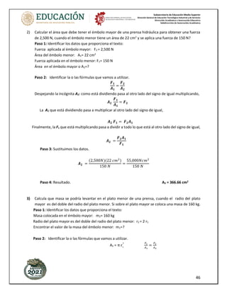 Subsecretaría de Educación Media Superior
Dirección General de Educación Tecnológica Industrial y de Servicios
Dirección Académica e Innovación Educativa
Subdirección de Innovación Académica
46
2) Calcular el área que debe tener el émbolo mayor de una prensa hidráulica para obtener una fuerza
de 2,500 N, cuando el émbolo menor tiene un área de 22 cm2
y se aplica una fuerza de 150 N?
Paso 1: Identificar los datos que proporciona el texto:
Fuerza aplicada al émbolo mayor: F2 = 2,500 N
Área del émbolo menor: A1= 22 cm2
Fuerza aplicada en el émbolo menor: F1= 150 N
Área en el émbolo mayor o A2=?
Paso 2: Identificar la o las fórmulas que vamos a utilizar.
𝑭𝟏
𝑨𝟏
=
𝑭𝟐
𝑨𝟐
Despejando la incógnita A2: como está dividiendo pasa al otro lado del signo de igual multiplicando,
𝑨𝟐
𝑭𝟏
𝑨𝟏
= 𝑭𝟐
La A1 que está dividiendo pasa a multiplicar al otro lado del signo de igual,
𝑨𝟐 𝑭𝟏 = 𝑭𝟐𝑨𝟏
Finalmente, la F1 que está multiplicando pasa a dividir a todo lo que está al otro lado del signo de igual,
𝑨𝟐 =
𝑭𝟐𝑨𝟏
𝑭𝟏
Paso 3: Sustituimos los datos.
𝑨𝟐 =
(2,500𝑁)(22 𝑐𝑚2
)
150 𝑁
=
55,000𝑁𝑐𝑚2
150 𝑁
Paso 4: Resultado. A2 = 366.66 cm2
3) Calcula que masa se podría levantar en el plato menor de una prensa, cuando el radio del plato
mayor es del doble del radio del plato menor. Si sobre el plato mayor se coloca una masa de 160 kg.
Paso 1: Identificar los datos que proporciona el texto:
Masa colocada en el émbolo mayor: m2= 160 kg
Radio del plato mayor es del doble del radio del plato menor: r2 = 2 r1
Encontrar el valor de la masa del émbolo menor: m1=?
Paso 2: Identificar la o las fórmulas que vamos a utilizar.
A1 = π r₁
² 𝐹1
𝐴1
=
𝐹2
𝐴2
 