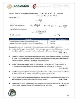 Subsecretaría de Educación Media Superior
Dirección General de Educación Tecnológica Industrial y de Servicios
Dirección Académica e Innovación Educativa
Subdirección de Innovación Académica
47
Obtener la relación entre las áreas de los émbolos: si A1 = 𝝅 𝒓₁
²
y r2 = 2 r1, entonces:
A2 = π r₂
²
= π(2 𝑟1)2
= π (4 𝑟₁²)
Despejamos F1 :
𝐹1 =
𝐹2 𝐴1
𝐴2
Paso 3: Sustituimos los datos:
𝑚1 =
(160 𝑘𝑔)(𝜋 𝑟₁2
)
4 𝜋 𝑟₁²
Paso 4: Resultado. m1 = 40 kg
ACTIVIDAD 4 PRODUCTO PONDERACIÓN
Realiza los siguientes ejercicios, indicando todo el
procedimiento, si es necesario la conversión de unidades.
Ejercicios
resueltos
Ejercicios: El instrumento de evaluación es Lista de cotejo para problemas (1) al final del tema.
1. ¿Cuál será la fuerza que se ejercerá sobre el émbolo mayor de una prensa hidráulica, si sus émbolos
tiene 20 cm2
y 120 cm2
, cuando se le aplica una fuerza de 100 N en el émbolo pequeño?
Sol. F1 = 600 N
2. ¿Qué masa habrá que colocar en el émbolo grande de una prensa hidráulica que tiene dos pistones
de 10 cm2
y 600 cm2
de superficie respectivamente, para que los dos pistones estén a la misma altura,
cuando se coloca un cuerpo de 7,800 g sobre el pistón pequeño?
3. Calcular cuánta fuerza hay que aplicar en un émbolo de 8 cm de radio para elevar un cuerpo de
1,700 kg utilizando una elevadora hidráulica de plato grande circular de 80 cm de radio.
Sol. F1= 166.77 N
4. ¿Qué fuerza ejercerá el émbolo mayo de una prensa hidráulica, si sobre el menor actúa una de fuerza
de 80N? Los radios de los émbolos son de 30 cm y 150 cm respectivamente.
5. Calcular la fuerza obtenida en el émbolo mayor de una prensa hidráulica si en el menor se aplican 15
N y los émbolos circulares tienen cuádruple radio uno del otro. Sol. F2 = 240 N
6. ¿Qué proporción deben guardar los platos de una prensa hidráulica que, aplicando 40 N de fuerza en
el plato menor, podamos levantar un objeto de 80 kg en el plato mayor. Sol. A2/A1 = 19.6
Como F=ma, sustituimos: 𝑚1 𝑔 =
𝑚2 𝑔 𝐴1
𝐴2 𝑚1 =
𝑚2 𝐴1
𝐴2
Eliminando g queda:
 
