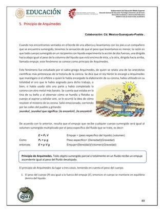 Subsecretaría de Educación Media Superior
Dirección General de Educación Tecnológica Industrial y de Servicios
Dirección Académica e Innovación Educativa
Subdirección de Innovación Académica
49
5. Principio de Arquímedes
Colaboración: Cd. México-Guanajuato-Puebla .
Cuando nos encontramos sentados en el borde de una alberca y levantamos con los pies a un compañero
que se encuentra sumergido, tenemos la sensación de que el peso que levantamos es menor; la razón es
que todo cuerpo sumergido en un recipiente con líquido experimenta la acción de dos fuerzas, una dirigida
hacia abajo igual al peso de la columna del líquido que está encima de ésta, y la otra, dirigida hacia arriba,
llamada empuje; este fenómeno se conoce como principio de Arquímedes.
Este fenómeno fue estudiado por el sabio griego Arquímedes, de quien se relata una de las anécdotas
científicas más pintorescas de la historia de la ciencia. Se dice que el rey Herón le encargó a Arquímedes
que investigara si el orfebre a quien le había encargado la elaboración de su corona, había utilizado en su
totalidad el oro que le había asignado para dicho trabajo, o
bien, si había usado sólo una parte y había completado la
corona con otro metal más barato. Se cuenta que estaba en la
tina de su baño y al observar cómo se hundía y flotaba su
cuerpo al aspirar y exhalar aire, se le ocurrió la idea de cómo
resolver el misterio de la corona. Salió emocionado, corriendo
por las calles del pueblo y gritando:
¡eureka!, ¡eureka! que significa: ¡lo encontré!, ¡lo encontré!
De acuerdo con lo anterior, resulta que el empuje que recibe cualquier cuerpo sumergido será igual al
volumen sumergido multiplicado por el peso específico del fluido que se trate, es decir:
E = Pe V Empuje = (peso específico del líquido) (volumen)
Como Pe = ρ g Peso específico= (Densidad)(Gravedad)
entonces: E = ρ V g Empuje=(Densidad)(Volumen)(Gravedad)
El principio de Arquímedes da lugar a tres casos, teniendo en cuenta el peso del cuerpo.
1. El peso del cuerpo (P) sea igual a la fuerza del empuje (E), entonces el cuerpo se mantiene en equilibrio
dentro del líquido.
Principio de Arquímedes. Todo objeto sumergido parcial o totalmente en un fluido recibe un empuje
ascendente igual al peso del fluido desalojado.
 