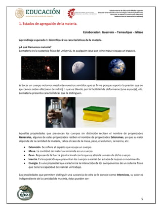 Subsecretaría de Educación Media Superior
Dirección General de Educación Tecnológica Industrial y de Servicios
Dirección Académica e Innovación Educativa
Subdirección de Innovación Académica
5
1. Estados de agregación de la materia.
Colaboración: Guerrero – Tamaulipas - Jalisco
Aprendizaje esperado 1: Identificará las características de la materia.
¿A qué llamamos materia?
La materia es la sustancia física del Universo, es cualquier cosa que tiene masa y ocupa un espacio.
Al tocar un cuerpo notamos mediante nuestros sentidos que es firme porque soporta la presión que se
ejercemos sobre ella (vaso de vidrio) o qué es blando por la facilidad de deformarse (una esponja), etc.
La materia presenta características que la distinguen.
Aquellas propiedades que presentan los cuerpos sin distinción reciben el nombre de propiedades
Generales, algunas de estas propiedades reciben el nombre de propiedades Extensivas, ya que su valor
depende de la cantidad de materia, tal es el caso de la masa, peso, el volumen, la inercia, etc.
• Extensión. Se refiere al espacio que ocupa un cuerpo.
• Masa. La cantidad de materia contenida en un cuerpo.
• Peso. Representa la fuerza gravitacional con la que es atraída la masa de dicho cuerpo.
• Inercia. Es la oposición que presentan los cuerpos a variar del estado de reposo o movimiento.
• Energía. Es una propiedad que caracteriza la interacción de los componentes de un sistema físico
que tiene la capacidad de realizar un trabajo.
Las propiedades que permiten distinguir una sustancia de otra se le conoce como Intensivas, su valor es
independiente de la cantidad de materia, éstas pueden ser:
 