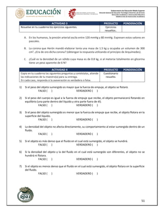 Subsecretaría de Educación Media Superior
Dirección General de Educación Tecnológica Industrial y de Servicios
Dirección Académica e Innovación Educativa
Subdirección de Innovación Académica
51
ACTIVIDAD 3 PRODUCTO PONDERACIÓN
Resuelve en tu cuaderno los ejercicios siguientes. Ejercicios
resueltos..
A. En los humanos, la presión arterial oscila entre 120 mmHg y 80 mmHg. Expresen estos valores en
pascales.
B. La corona que Herón mandó elaborar tenía una masa de 1.5 kg y ocupaba un volumen de 300
cm3
. ¿Era de oro dicha corona? (obtengan la respuesta utilizando el principio de Arquímedes).
C. ¿Cuál es la densidad de un sólido cuya masa es de 0.8 kg, si al meterse totalmente en glicerina
tiene un peso aparente de 6 N?
ACTIVIDAD 4 PRODUCTO PONDERACIÓN
Copia en tu cuaderno las siguientes preguntas y contéstalas, atiende
las indicaciones de tu maestro(a) para su entrega.
En cada caso, responda si la aseveración es verdadera o falsa.
Cuestionario
resuelto.
1) Si el peso del objeto sumergido es mayor que la fuerza de empuje, el objeto se flotará.
FALSO ( ) VERDADERO ( )
2) Si el peso del cuerpo es igual a la fuerza de empuje que recibe, el objeto permanecerá flotando en
equilibrio (una parte dentro del líquido y otra parte fuera de él).
FALSO ( ) VERDADERO ( )
3) Si el peso del objeto sumergido es menor que la fuerza de empuje que recibe, el objeto flotara en la
superficie del líquido.
FALSO ( ) VERDADERO ( )
4) La densidad del objeto no afecta directamente, su comportamiento al estar sumergido dentro de un
fluido.
FALSO ( ) VERDADERO ( )
5) Si el objeto es más denso que el fluido en el cual está sumergido, el objeto se hundirá.
FALSO ( ) VERDADERO ( )
6) Si la densidad del objeto y la del fluido en el cual está sumergido son diferentes, el objeto no se
hundirá ni flotara.
FALSO ( ) VERDADERO ( )
7) Si el objeto es menos denso que el fluido en el cual está sumergido, el objeto flotara en la superficie
del fluido.
FALSO ( ) VERDADERO ( )
 