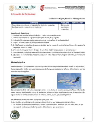 Subsecretaría de Educación Media Superior
Dirección General de Educación Tecnológica Industrial y de Servicios
Dirección Académica e Innovación Educativa
Subdirección de Innovación Académica
52
6. Ecuación de Continuidad
Colaboración: Nayarit, Estado de México y Oaxaca
ACTIVIDAD 1 PRODUCTO PONDERACIÓN
Responde argumentando en lo posible las siguientes preguntas.
Escriba pregunta-respuesta en tu cuaderno.
Documento
escrito con
respuestas.
Cuestionario diagnóstico
1. Explique qué estudia la hidrodinámica y cuáles son sus aplicaciones:
2. Define brevemente los siguientes conceptos: fluido, flujo y gasto.
3. Indica las fórmulas y unidades para determinar gasto y flujo de un líquido ideal
4. Explica en forma breve el principio de continuidad.
5. Si el baño está cerrado (puerta y ventana), ¿por qué se mueve la cortina hacia el chorro del agua de la
regadera, al abrir la llave?
6. ¿Por qué disminuye el chorro de agua de una llave al abrir otra que está en la misma casa?
7. ¿Por qué es tan fácil que se levante el techo de una casa cuando ocurre un ventarrón de gran velocidad?
8. ¿Qué pasa en el interior de una aeronave cuando ésta, al desarrollar una gran velocidad, se rompe una
ventanilla?
Hidrodinámica
La hidrodinámica es la parte de la hidráulica que estudia el comportamiento de los fluidos en movimiento.
Recuerda que los fluidos son sustancias capaces de fluir y que se adaptan a la forma del recipiente que los
contiene: líquidos y gases.
Las aplicaciones de la hidrodinámica se presentan en el diseño de canales, presas, diseño de sistemas de
riego, puertos, diseño de los cascos de los barcos, hélices, turbinas, diseño de sistemas de suministro de
agua, diseño de formas aerodinámicas de aviones, trenes, autos, y ductos en general.
Las diferencias esenciales entre los líquidos y los gases son:
1. Los líquidos son prácticamente incompresibles mientras que los gases son compresibles.
2. Los líquidos ocupan un lugar definido y tienen superficies libres, mientras que una masa dada de gas
se expande hasta ocupar todas las partes del recipiente que la contiene.
 
