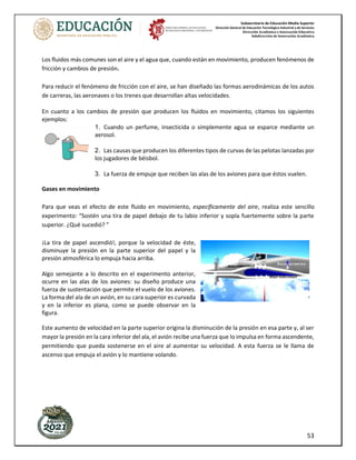Subsecretaría de Educación Media Superior
Dirección General de Educación Tecnológica Industrial y de Servicios
Dirección Académica e Innovación Educativa
Subdirección de Innovación Académica
53
Los fluidos más comunes son el aire y el agua que, cuando están en movimiento, producen fenómenos de
fricción y cambios de presión.
Para reducir el fenómeno de fricción con el aire, se han diseñado las formas aerodinámicas de los autos
de carreras, las aeronaves o los trenes que desarrollan altas velocidades.
En cuanto a los cambios de presión que producen los fluidos en movimiento, citamos los siguientes
ejemplos:
1. Cuando un perfume, insecticida o simplemente agua se esparce mediante un
aerosol.
2. Las causas que producen los diferentes tipos de curvas de las pelotas lanzadas por
los jugadores de béisbol.
3. La fuerza de empuje que reciben las alas de los aviones para que éstos vuelen.
Gases en movimiento
Para que veas el efecto de este fluido en movimiento, específicamente del aire, realiza este sencillo
experimento: “Sostén una tira de papel debajo de tu labio inferior y sopla fuertemente sobre la parte
superior. ¿Qué sucedió? ”
¡La tira de papel ascendió!, porque la velocidad de éste,
disminuye la presión en la parte superior del papel y la
presión atmosférica lo empuja hacia arriba.
Algo semejante a lo descrito en el experimento anterior,
ocurre en las alas de los aviones: su diseño produce una
fuerza de sustentación que permite el vuelo de los aviones.
La forma del ala de un avión, en su cara superior es curvada
y en la inferior es plana, como se puede observar en la
figura.
Este aumento de velocidad en la parte superior origina la disminución de la presión en esa parte y, al ser
mayor la presión en la cara inferior del ala, el avión recibe una fuerza que lo impulsa en forma ascendente,
permitiendo que pueda sostenerse en el aire al aumentar su velocidad. A esta fuerza se le llama de
ascenso que empuja el avión y lo mantiene volando.
 