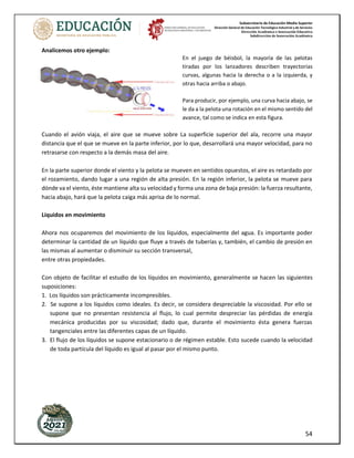 Subsecretaría de Educación Media Superior
Dirección General de Educación Tecnológica Industrial y de Servicios
Dirección Académica e Innovación Educativa
Subdirección de Innovación Académica
54
Analicemos otro ejemplo:
En el juego de béisbol, la mayoría de las pelotas
tiradas por los lanzadores describen trayectorias
curvas, algunas hacia la derecha o a la izquierda, y
otras hacia arriba o abajo.
Para producir, por ejemplo, una curva hacia abajo, se
le da a la pelota una rotación en el mismo sentido del
avance, tal como se indica en esta figura.
Cuando el avión viaja, el aire que se mueve sobre La superficie superior del ala, recorre una mayor
distancia que el que se mueve en la parte inferior, por lo que, desarrollará una mayor velocidad, para no
retrasarse con respecto a la demás masa del aire.
En la parte superior donde el viento y la pelota se mueven en sentidos opuestos, el aire es retardado por
el rozamiento, dando lugar a una región de alta presión. En la región inferior, la pelota se mueve para
dónde va el viento, éste mantiene alta su velocidad y forma una zona de baja presión: la fuerza resultante,
hacia abajo, hará que la pelota caiga más aprisa de lo normal.
Líquidos en movimiento
Ahora nos ocuparemos del movimiento de los líquidos, especialmente del agua. Es importante poder
determinar la cantidad de un líquido que fluye a través de tuberías y, también, el cambio de presión en
las mismas al aumentar o disminuir su sección transversal,
entre otras propiedades.
Con objeto de facilitar el estudio de los líquidos en movimiento, generalmente se hacen las siguientes
suposiciones:
1. Los líquidos son prácticamente incompresibles.
2. Se supone a los líquidos como ideales. Es decir, se considera despreciable la viscosidad. Por ello se
supone que no presentan resistencia al flujo, lo cual permite despreciar las pérdidas de energía
mecánica producidas por su viscosidad; dado que, durante el movimiento ésta genera fuerzas
tangenciales entre las diferentes capas de un líquido.
3. El flujo de los líquidos se supone estacionario o de régimen estable. Esto sucede cuando la velocidad
de toda partícula del líquido es igual al pasar por el mismo punto.
 