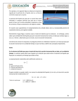 Subsecretaría de Educación Media Superior
Dirección General de Educación Tecnológica Industrial y de Servicios
Dirección Académica e Innovación Educativa
Subdirección de Innovación Académica
55
Por ejemplo, en la siguiente figura se observa la trayectoria
seguida por la partícula de un líquido, esto es, su línea de
corriente al pasar por un punto.
La partícula del líquido que pasa por un punto lleva cierta
velocidad; si cualquier partícula que pasa por el mismo
punto lo hace con la misma velocidad y trayectoria o línea
de corriente, el flujo es estacionario o de régimen estable.
En nuestro caso supondremos el comportamiento de un fluido ideal, esto es, incompresible,carente de
rozamiento interno y de regimen estable.
Diariamente el agua llega a nuestras casas a través de tuberías que la conducen, sin embargo, ¿cómo
saber qué cantidad del vital líquido pasa por la sección transversal (sí cortas un tubo que conduce agua y
ves a su interior , observarás que es circular, esa es la sección transversal ).
Una forma de conocer la respuesta a la pregunta anterior es midiendo el volumen y la masa que pasa por
la sección transversal en la unidad de tiempo, lo que nos lleva a definir dos conceptos importantes.
Gasto
Es el volumen de fluido que pasa a través del área de la sección transversal de un tubo, en la unidad de
tiempo. Lo anterior quiere decir que el gasto es la relación que existe entre el volumen de líquido que
fluye por un conducto y el tiempo que tarda en fluir.
La representación matemática de la definición anterior es:
𝑄 =
𝑉
𝑡
Donde:
Q = gasto del fluido (m3/s)
V = volumen del fluido (m3)
t = unidad de tiempo (s)
El gasto también se puede medir si se conoce la velocidad del líquido (𝑣) en m/s y el área de la sección
transversal de la tubería (A) en m2
Q = 𝑣 A (m/s · m2 = m3/s )
Tome en cuenta que 1 m3 = 1000 litros (l)
1 L = 1000 cm3 = 1000 ml
 