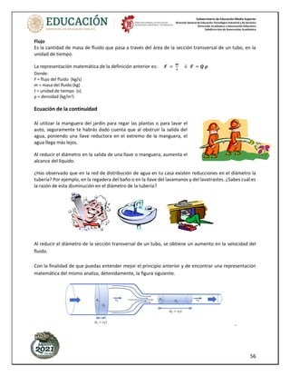 Subsecretaría de Educación Media Superior
Dirección General de Educación Tecnológica Industrial y de Servicios
Dirección Académica e Innovación Educativa
Subdirección de Innovación Académica
56
Flujo
Es la cantidad de masa de fluido que pasa a través del área de la sección transversal de un tubo, en la
unidad de tiempo.
La representación matemática de la definición anterior es: 𝑭 =
𝒎
𝒕
ó 𝑭 = 𝑸 𝝆
Donde:
F = flujo del fluido (kg/s)
m = masa del fluido (kg)
t = unidad de tiempo (s)
ρ = densidad (kg/m3)
Ecuación de la continuidad
Al utilizar la manguera del jardín para regar las plantas o para lavar el
auto, seguramente te habrás dado cuenta que al obstruir la salida del
agua, poniendo una llave reductora en el extremo de la manguera, el
agua llega más lejos.
Al reducir el diámetro en la salida de una llave o manguera, aumenta el
alcance del líquido.
¿Has observado que en la red de distribución de agua en tu casa existen reducciones en el diámetro la
tubería? Por ejemplo, en la regadera del baño o en la llave del lavamanos y del lavatrastes. ¿Sabes cuál es
la razón de esta disminución en el diámetro de la tubería?
Al reducir el diámetro de la sección transversal de un tubo, se obtiene un aumento en la velocidad del
fluido.
Con la finalidad de que puedas entender mejor el principio anterior y de encontrar una representación
matemática del mismo analiza, detenidamente, la figura siguiente.
-
 