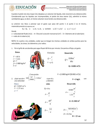 Subsecretaría de Educación Media Superior
Dirección General de Educación Tecnológica Industrial y de Servicios
Dirección Académica e Innovación Educativa
Subdirección de Innovación Académica
57
Fórmulas
Q = A v
v
Q
A =
4
2
D
A

=

A
D
4
=
Cuando el pistón de área mayor (A1) desplaza un volumen de líquido, éste recorrerá una distancia (d1).
Considerando que los líquidos son incompresibles, el pistón de área menor (A2), admitirá la misma
cantidad de agua, es decir, el mismo volumen recorriendo una distancia (d2).
Lo anterior nos lleva a precisar que el gasto que pasa del punto 1 al punto 2 es el mismo,
matemáticamente se expresa así:
Q1 = Q2 o v1·A1 = v2·A2 y también v1·D1
2
= v2·D2
2
y v1·r1
2
= v2·r2
2
Donde
v = velocidad del fluido (m/s) A = Área de la sección transversal (m2
) D = Diámetro de la tubería(m)
r = radio de la tubería (m)
NOTA: En cuanto a las unidades, cuidar que se tengan las mismas unidades en ambos puntos para las
velocidades, las áreas, los diámetros y los radios.
1. Por el grifo de una bomba para agua fluyen 60 litros por minuto. Encuentra el flujo y el gasto.
2. ¿Qué sección transversal debe tener un tubo si por él pasan 0.065 m3
/s de agua, la cual se mueve con
una velocidad de 1.53 m/s? ¿Cuál debe ser su diámetro?
Datos
V = 60 lt
t = 1 min
Q =?
 = 1 000 kg/m3
F =?
Fórmulas
t
V
Q =
F =  Q
Desarrollo
s
m
Q
60
06
.
0 3
=
Q = 0.001 m3
/s
F = (1 000 kg/m3
)(0.001 m3
/s)
F = 1 kg/s
Conversión
3
3
06
.
0
1000
1
60 m
lt
m
lt =






Datos
Q = 0.065 m3
/s
v = 1.53 m/s
A =?
Desarrollo
s
m
s
m
A
53
.
1
065
.
0
3
=
A = 0. 042 m2
m
D
m
D
23
.
0
)
042
.
0
(
4 2
=
=

D = 23 cm
 