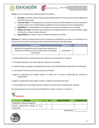 Subsecretaría de Educación Media Superior
Dirección General de Educación Tecnológica Industrial y de Servicios
Dirección Académica e Innovación Educativa
Subdirección de Innovación Académica
6
Físicas. Son las características visibles propias de la materia.
• Densidad. Se define como el cociente que resulta de dividir la masa de una sustancia dada entre
el volumen que ocupa.
• Punto de fusión. Es la temperatura a la cual una sustancia sólida comienza a licuarse estando en
contacto íntimo con el estado líquido resultante que se encontrará a la misma temperatura.
• Solubilidad. Es la capacidad de una sustancia o un cuerpo al combinarse con un líquido.
• Módulo de Young. Parámetro que caracteriza el comportamiento de un material elástico, según
la dirección en la que se aplica la fuerza.
• Organolépticas. Se refiere a que se perciben mediante los sentidos.
Químicas. Se refiere al comportamiento de las sustancias al combinarse con otras y a los cambios en su
estructura interna como consecuencia de los efectos de diferentes tipos de energía.
ACTIVIDAD 1 PRODUCTO PONDERACIÓN
Identifica las características de la materia por medio de tus
experiencias cotidianas y de los estudios que has realizado
hasta ahora.
Cuestionario
1. ¿Cómo clasificarías las características de la materia con ejemplos de tu entorno?
2. ¿Es posible identificar una materia de otra, sólo con los sentidos?
3. Cuando el agua se congela se expande ¿Cómo sería la densidad del hielo comparada con la del agua?
4. ¿Qué relación encuentras entre los átomos y la materia?
5. Según tu experiencia ¿es posible cambiar el estado de la materia modificando las condiciones
ambientales?
6. Según tu experiencia ¿cómo sabes cuándo un objeto es más denso que otro?
7. De los objetos que usas cotidianamente, escoge tres y describe sus características. Ilústralo.
8. ¿Cómo piensas que se comporte la densidad de un cuerpo al reducir su volumen?
Evaluación
CRITERIO SI NO OBSERVACIONES PONDERACIÓN
Responde a todas las preguntas
Vincula experiencias propias en sus
respuestas
Puntaje total: _______________
 