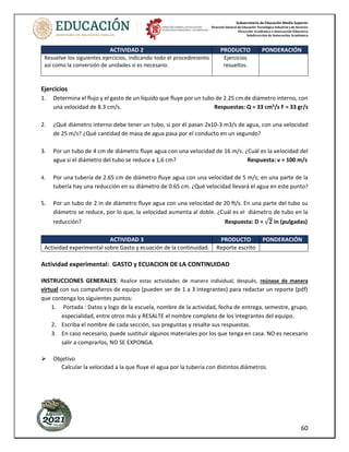 Subsecretaría de Educación Media Superior
Dirección General de Educación Tecnológica Industrial y de Servicios
Dirección Académica e Innovación Educativa
Subdirección de Innovación Académica
60
ACTIVIDAD 2 PRODUCTO PONDERACIÓN
Resuelve los siguientes ejercicios, indicando todo el procedimiento
así como la conversión de unidades si es necesario.
Ejercicios
resueltos.
Ejercicios
1. Determina el flujo y el gasto de un líquido que fluye por un tubo de 2.25 cm de diámetro interno, con
una velocidad de 8.3 cm/s. Respuestas: Q = 33 cm3
/s F = 33 gr/s
2. ¿Qué diámetro interno debe tener un tubo, si por él pasan 2x10-3 m3/s de agua, con una velocidad
de 25 m/s? ¿Qué cantidad de masa de agua pasa por el conducto en un segundo?
3. Por un tubo de 4 cm de diámetro fluye agua con una velocidad de 16 m/s. ¿Cuál es la velocidad del
agua si el diámetro del tubo se reduce a 1,6 cm? Respuesta: v = 100 m/s
4. Por una tubería de 2.65 cm de diámetro fluye agua con una velocidad de 5 m/s; en una parte de la
tubería hay una reducción en su diámetro de 0.65 cm. ¿Qué velocidad llevará el agua en este punto?
5. Por un tubo de 2 in de diámetro fluye agua con una velocidad de 20 ft/s. En una parte del tubo su
diámetro se reduce, por lo que, la velocidad aumenta al doble. ¿Cuál es el diámetro de tubo en la
reducción? Respuesta: D = √𝟐 in (pulgadas)
ACTIVIDAD 3 PRODUCTO PONDERACIÓN
Actividad experimental sobre Gasto y ecuación de la continuidad. Reporte escrito
Actividad experimental: GASTO y ECUACION DE LA CONTINUIDAD
INSTRUCCIONES GENERALES: Realice estas actividades de manera individual; después, reúnase de manera
virtual con sus compañeros de equipo (pueden ser de 1 a 3 integrantes) para redactar un reporte (pdf)
que contenga los siguientes puntos:
1. Portada : Datos y logo de la escuela, nombre de la actividad, fecha de entrega, semestre, grupo,
especialidad, entre otros más y RESALTE el nombre completo de los integrantes del equipo.
2. Escriba el nombre de cada sección, sus preguntas y resalte sus respuestas.
3. En caso necesario, puede sustituir algunos materiales por los que tenga en casa. NO es necesario
salir a comprarlos, NO SE EXPONGA.
Objetivo
Calcular la velocidad a la que fluye el agua por la tubería con distintos diámetros.
 