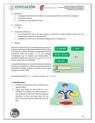 Subsecretaría de Educación Media Superior
Dirección General de Educación Tecnológica Industrial y de Servicios
Dirección Académica e Innovación Educativa
Subdirección de Innovación Académica
61
Materiales
• 2 mangueras de diferentes diámetros con sus correspondientes conexiones a manguera
• 1 conexión campana
• 3 cubetas con capacidad de 18 litros
Sustancias
• Agua
Puntos para relfexionar
• ¿La velocidad del chorro de agua aumenta o disminuye cuando cambia el grosor de una
manguera de más ancho a más pequeño?
• ¿El gasto es el mismo en una manguera delgada que una más gruesa?
Modelo
Observa en la figura B que la cantidad líquido que pasa por
cada punto de es igual independientemente del área, pues
en la tubería se reduce de manera considerable la sección
transversal entre los puntos 1 y 2; sin embargo,
considerando que los líquidos son incompresibles, la
cantidad de líquido que pasa por los puntos 1 y 2 es la
misma, la que varía es la velocidad.
La velocidad del líquido en la sección transversal 1 del tubo
es menor a la del punto 2, donde la reducción del área se
del líquido. Por tanto, el gasto en el punto 1 (Q1) es igual
al gasto en el punto 2 (Q2).
Recuerde que también: 𝑄 = 𝑉𝑜𝑙𝑢𝑚𝑒𝑛 /𝑡𝑖𝑒𝑚𝑝𝑜 ( 𝑄 = 𝑉 / 𝑡)
Procedimiento
1. Conecta las mangueras como se observa en la
siguiente figura.
2. Coloca una cubeta en alto, quizás a 1 m e
introduce la manguera de menor diámetro a
este recipiente y aspira con la boca (en algunas
ocasiones se tiene que pasar agua de una
pecera así), el otro extremo debe estar al ras de
piso.
 