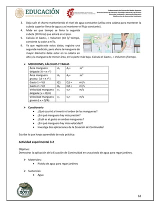 Subsecretaría de Educación Media Superior
Dirección General de Educación Tecnológica Industrial y de Servicios
Dirección Académica e Innovación Educativa
Subdirección de Innovación Académica
62
3. Deja salir el chorro manteniendo el nivel de agua constante (utiliza otra cubeta para mantener la
cubeta superior llena de agua y así mantener el flujo constante).
4. Mide en que tiempo se llena la segunda
cubeta (18 litros) que estará en el piso.
5. Calcula el Gasto1 = Volumen (18 l)/ tiempo,
convierte tu valor a m3
/s.
6. Ya que registraste estos datos; registra una
segunda medición, pero ahora la manguera de
mayor diámetro debe estar en la cubeta en
alto y la manguera de menor área, en la parte más baja. Calcula el Gasto 2 = Volumen /tiempo.
MEDICIONES, CÁLCULOS Y TABLAS
Área manguera
delgada ( A = π r2
)
A1 A1= 𝑚2
Área manguera
gruesa ( A = π r2
)
A2 A2= 𝑚2
Gasto 1 = V/t Q1 Q1 = m3
/s
Gasto 2 = V/t Q2 Q2 = m3
/s
Velocidad manguera
delgada ( v = Q/A)
v1 v1= m/s
Velocidad manguera
gruesa ( v = Q/A)
v2 v2= m/s
Cuestionario
• ¿Qué ocurrió al invertir el orden de las mangueras?
• ¿En qué manguera hay más presión?
• ¿Cuál es el gasto en ambas mangueras?
• ¿En qué manguera hay más velocidad?
• Investiga dos aplicaciones de la Ecuación de Continuidad
Escribe lo que hayas aprendido de esta práctica:
Actividad experimental 3.2
Objetivo:
Demostrar la aplicación de la Ecuación de Continuidad en una pistola de agua para regar jardines.
Materiales:
• Pistola de agua para regar jardines
Sustancias:
• Agua
 