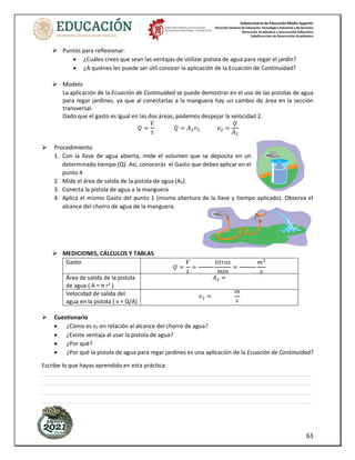 Subsecretaría de Educación Media Superior
Dirección General de Educación Tecnológica Industrial y de Servicios
Dirección Académica e Innovación Educativa
Subdirección de Innovación Académica
63
Puntos para reflexionar:
• ¿Cuáles crees que sean las ventajas de utilizar pistola de agua para regar el jardín?
• ¿A quiénes les puede ser útil conocer la aplicación de la Ecuación de Continuidad?
Modelo
La aplicación de la Ecuación de Continuidad se puede demostrar en el uso de las pistolas de agua
para regar jardines, ya que al conectarlas a la manguera hay un cambio de área en la sección
transversal.
Dado que el gasto es igual en las dos áreas, podemos despejar la velocidad 2.
𝑄 =
𝑉
𝑡
𝑄 = 𝐴2𝑣2 𝑣2 =
𝑄
𝐴2
Procedimiento
1. Con la llave de agua abierta, mide el volumen que se deposita en un
determinado tiempo (Q). Así, conocerás el Gasto que debes aplicar en el
punto 4
2. Mide el área de salida de la pistola de agua (A2).
3. Conecta la pistola de agua a la manguera
4. Aplica el mismo Gasto del punto 1 (misma abertura de la llave y tiempo aplicado). Observa el
alcance del chorro de agua de la manguera.
MEDICIONES, CÁLCULOS Y TABLAS
Gasto
𝑄 =
𝑉
𝑡
=
𝑙𝑖𝑡𝑟𝑜𝑠
𝑚𝑖𝑛
=
𝑚3
𝑠
Área de salida de la pistola
de agua ( A = π r2
)
𝐴2 =
Velocidad de salida del
agua en la pistola ( v = Q/A)
𝑣2 =
𝑚
𝑠
Cuestionario
• ¿Cómo es v2 en relación al alcance del chorro de agua?
• ¿Existe ventaja al usar la pistola de agua?
• ¿Por qué?
• ¿Por qué la pistola de agua para regar jardines es una aplicación de la Ecuación de Continuidad?
Escribe lo que hayas aprendido en esta práctica:
_____________________________________________________________________________________
_____________________________________________________________________________________
_____________________________________________________________________________________
_____________________________________________________________________________________
 
