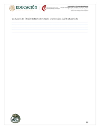 Subsecretaría de Educación Media Superior
Dirección General de Educación Tecnológica Industrial y de Servicios
Dirección Académica e Innovación Educativa
Subdirección de Innovación Académica
64
_____________________________________________________________________________________
Conclusiones: De esta actividad de Gasto realiza las conclusiones de acuerdo a tu contexto.
_____________________________________________________________________________________
_____________________________________________________________________________________
_____________________________________________________________________________________
_____________________________________________________________________________________
_____________________________________________________________________________________
 