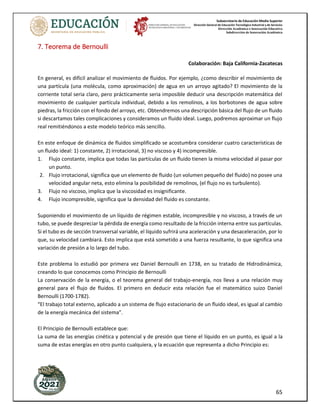 Subsecretaría de Educación Media Superior
Dirección General de Educación Tecnológica Industrial y de Servicios
Dirección Académica e Innovación Educativa
Subdirección de Innovación Académica
65
7. Teorema de Bernoulli
Colaboración: Baja California-Zacatecas
En general, es difícil analizar el movimiento de fluidos. Por ejemplo, ¿como describir el movimiento de
una partícula (una molécula, como aproximación) de agua en un arroyo agitado? El movimiento de la
corriente total seria claro, pero prácticamente seria imposible deducir una descripción matemática del
movimiento de cualquier partícula individual, debido a los remolinos, a los borbotones de agua sobre
piedras, la fricción con el fondo del arroyo, etc. Obtendremos una descripción básica del flujo de un fluido
si descartamos tales complicaciones y consideramos un fluido ideal. Luego, podremos aproximar un flujo
real remitiéndonos a este modelo teórico más sencillo.
En este enfoque de dinámica de fluidos simplificado se acostumbra considerar cuatro características de
un fluido ideal: 1) constante, 2) irrotacional, 3) no viscoso y 4) incompresible.
1. Flujo constante, implica que todas las partículas de un fluido tienen la misma velocidad al pasar por
un punto.
2. Flujo irrotacional, significa que un elemento de fluido (un volumen pequeño del fluido) no posee una
velocidad angular neta, esto elimina la posibilidad de remolinos, (el flujo no es turbulento).
3. Flujo no viscoso, implica que la viscosidad es insignificante.
4. Flujo incompresible, significa que la densidad del fluido es constante.
Suponiendo el movimiento de un líquido de régimen estable, incompresible y no viscoso, a través de un
tubo, se puede despreciar la pérdida de energía como resultado de la fricción interna entre sus partículas.
Si el tubo es de sección transversal variable, el líquido sufrirá una aceleración y una desaceleración, por lo
que, su velocidad cambiará. Esto implica que está sometido a una fuerza resultante, lo que significa una
variación de presión a lo largo del tubo.
Este problema lo estudió por primera vez Daniel Bernoulli en 1738, en su tratado de Hidrodinámica,
creando lo que conocemos como Principio de Bernoulli
La conservación de la energía, o el teorema general del trabajo-energía, nos lleva a una relación muy
general para el flujo de fluidos. El primero en deducir esta relación fue el matemático suizo Daniel
Bernoulli (1700-1782).
“El trabajo total externo, aplicado a un sistema de flujo estacionario de un fluido ideal, es igual al cambio
de la energía mecánica del sistema”.
El Principio de Bernoulli establece que:
La suma de las energías cinética y potencial y de presión que tiene el líquido en un punto, es igual a la
suma de estas energías en otro punto cualquiera, y la ecuación que representa a dicho Principio es:
 