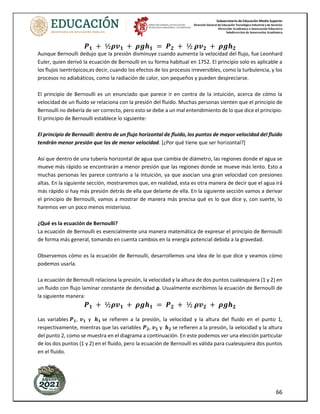 Subsecretaría de Educación Media Superior
Dirección General de Educación Tecnológica Industrial y de Servicios
Dirección Académica e Innovación Educativa
Subdirección de Innovación Académica
66
𝑷𝟏 + ½𝝆𝒗𝟏 + 𝝆𝒈𝒉𝟏 = 𝑷𝟐 + ½ 𝝆𝒗𝟐 + 𝝆𝒈𝒉𝟐
Aunque Bernoulli dedujo que la presión disminuye cuando aumenta la velocidad del flujo, fue Leonhard
Euler, quien derivó la ecuación de Bernoulli en su forma habitual en 1752. El principio solo es aplicable a
los flujos isentrópicos,es decir, cuando los efectos de los procesos irreversibles, como la turbulencia, y los
procesos no adiabáticos, como la radiación de calor, son pequeños y pueden despreciarse.
El principio de Bernoulli es un enunciado que parece ir en contra de la intuición, acerca de cómo la
velocidad de un fluido se relaciona con la presión del fluido. Muchas personas sienten que el principio de
Bernoulli no debería de ser correcto, pero esto se debe a un mal entendimiento de lo que dice el principio.
El principio de Bernoulli establece lo siguiente:
El principio de Bernoulli: dentro de un flujo horizontal de fluido, los puntos de mayor velocidad del fluido
tendrán menor presión que los de menor velocidad. [¿Por qué tiene que ser horizontal?]
Así que dentro de una tubería horizontal de agua que cambia de diámetro, las regiones donde el agua se
mueve más rápido se encontrarán a menor presión que las regiones donde se mueve más lento. Esto a
muchas personas les parece contrario a la intuición, ya que asocian una gran velocidad con presiones
altas. En la siguiente sección, mostraremos que, en realidad, esta es otra manera de decir que el agua irá
más rápido si hay más presión detrás de ella que delante de ella. En la siguiente sección vamos a derivar
el principio de Bernoulli, vamos a mostrar de manera más precisa qué es lo que dice y, con suerte, lo
haremos ver un poco menos misterioso.
¿Qué es la ecuación de Bernoulli?
La ecuación de Bernoulli es esencialmente una manera matemática de expresar el principio de Bernoulli
de forma más general, tomando en cuenta cambios en la energía potencial debida a la gravedad.
Observemos cómo es la ecuación de Bernoulli, desarrollemos una idea de lo que dice y veamos cómo
podemos usarla.
La ecuación de Bernoulli relaciona la presión, la velocidad y la altura de dos puntos cualesquiera (1 y 2) en
un fluido con flujo laminar constante de densidad ρ. Usualmente escribimos la ecuación de Bernoulli de
la siguiente manera:
𝑷𝟏 + ½𝝆𝒗𝟏 + 𝝆𝒈𝒉𝟏 = 𝑷𝟐 + ½ 𝝆𝒗𝟐 + 𝝆𝒈𝒉𝟐
Las variables 𝑷𝟏, 𝒗𝟏 y 𝒉𝟏 se refieren a la presión, la velocidad y la altura del fluido en el punto 1,
respectivamente, mientras que las variables 𝑷𝟐, 𝒗𝟐 y 𝒉𝟐 se refieren a la presión, la velocidad y la altura
del punto 2, como se muestra en el diagrama a continuación. En este podemos ver una elección particular
de los dos puntos (1 y 2) en el fluido, pero la ecuación de Bernoulli es válida para cualesquiera dos puntos
en el fluido.
 