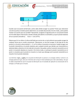 Subsecretaría de Educación Media Superior
Dirección General de Educación Tecnológica Industrial y de Servicios
Dirección Académica e Innovación Educativa
Subdirección de Innovación Académica
67
Cuando usas la ecuación de Bernoulli, ¿cómo sabes dónde escoger tus puntos? Tienes que seleccionar
uno de los puntos en donde quieres determinar una variable desconocida. De otro modo, ¿cómo podrás
resolver la ecuación para esa variable? Típicamente, escogerás el segundo punto en una posición donde
se te ha dado alguna información o donde el fluido está abierto a la atmósfera, ya que la presión absoluta
ahí es la presión atmosférica: 𝑃𝑎𝑡𝑚 = 1.01𝑥105
𝑃𝑎.
Observa que la h se refiere a la altura del fluido por encima de un nivel arbitrario que puedes escoger de
cualquier forma que te resulte conveniente. Típicamente, es más fácil escoger al más bajo de los dos
puntos (1 o 2) como la altura donde ℎ = 0. La P se refiere a la presión en ese punto. Puedes escoger usar
la presión manométrica o la presión absoluta, pero cualquier presión que decidas usar (manométrica o
absoluta) debes utilizarla en el otro lado de la ecuación. No puedes sustituir la presión manométrica en el
punto 1 y la presión absoluta en el punto 2. De mismo modo, si sustituyes la presión manométrica en el
punto 1 y resuelves para la presión en el punto 2, el valor que obtengas será la presión manométrica en
el punto 2 (no la presión absoluta).
Los términos ½𝝆𝒗𝟏 y 𝝆𝒈𝒉𝟏en la ecuación de Bernoulli se parecen a la energía cinética 1/2𝑚𝑣2 y la
energía potencial 𝑚𝑔ℎ, solo con el término de la masa m intercambiado por el de la densidad ρ. Así que
no debe sorprendernos que la ecuación de Bernoulli sea el resultado de aplicarle la conservación de la
energía a un fluido que se mueve.
 