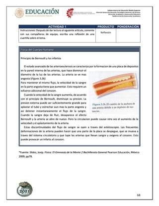 Subsecretaría de Educación Media Superior
Dirección General de Educación Tecnológica Industrial y de Servicios
Dirección Académica e Innovación Educativa
Subdirección de Innovación Académica
68
Fisica del Cuerpo Humano
Principio de Bernoulli y los infartos
El estado avanzado de las arterioesclerosis se caracteriza por la formacion de una placa de depositos
en la pared interna de las arterias, que hace disminuir el
diametro de la luz de las arterias. La arteria se ve mas
angosta (Figura 3.26).
Para mantener el mismo flujo, la velocidad de la sangre
en la parte angosta tiene que aumentar. Esto requiere un
esfuerzo adicional del corazon.
Cuando la velocidad de la sangre aumenta, de acuerdo
con el principio de Bernoulli, disminuye su presion. La
presion externa puede ser suficientemente grande para
aplastar el tubo y estrechar aun mas la parte angosta y
asi detener instantaneamente el flujo de la sangre.
Cuando la sangre deja de fluir, desaparece el efecto
Bernoulli y la arteria se abre de nuevo. Pero la circulacion puede causar otra vez el aumento de la
velocidad y el aplastamiento de la arteria.
Estas discontinuidades del flujo de sangre se oyen a traves del estetoscopio. Las frecuentes
deformaciones de la arteria pueden hacer que una parte de la placa se despegue, que se mueva a
traves del sistema circulatorio y que tape las arterias que llevan sangre y oxigeno al corazon. Esto
puede provocar un infarto al corazon.
*Fuente: Slisko, Josip. Física: El Gimnasio de la Mente 2 Bachillerato General Pearson Educación, México
2009; pp78.
ACTIVIDAD 1 PRODUCTO PONDERACIÓN
Instrucciones: Después de dar lectura al siguiente artículo, comente
con sus compañeros de equipo, escriba una reflexión de una
cuartilla sobre el tema.
Reflexión
 