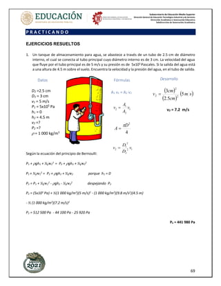 Subsecretaría de Educación Media Superior
Dirección General de Educación Tecnológica Industrial y de Servicios
Dirección Académica e Innovación Educativa
Subdirección de Innovación Académica
69
P R A C T I C A N D O
EJERCICIOS RESUELTOS
1. Un tanque de almacenamiento para agua, se abastece a través de un tubo de 2.5 cm de diámetro
interno, el cual se conecta al tubo principal cuyo diámetro interno es de 3 cm. La velocidad del agua
que fluye por el tubo principal es de 5 m/s y su presión es de 5x105
Pascales. Si la salida del agua está
a una altura de 4.5 m sobre el suelo. Encuentra la velocidad y la presión del agua, en el tubo de salida.
Según la ecuación del principio de Bernoulli:
P1 + gh1 + ½v1
2
= P2 + gh2 + ½v2
2
P1 + ½v1
2
= P2 + gh2 + ½v2 porque h1 = 0
P2 = P1 + ½v1
2
- gh2 - ½v2
2
despejando P2
P2 = (5x105 Pa) + ½(1 000 kg/m3)(5 m/s)2 - (1 000 kg/m3)(9.8 m/s2)(4.5 m)
- ½ (1 000 kg/m3
)(7.2 m/s)2
P2 = 512 500 Pa - 44 100 Pa - 25 920 Pa
P2 = 441 980 Pa
Datos
D2 =2.5 cm
D1 = 3 cm
v1 = 5 m/s
P1 = 5x105
Pa
h1 = 0
h2 = 4.5 m
v2 =?
P2 =?
 = 1 000 kg/m3
Desarrollo
( )
( )
( )
s
m
cm
cm
v 5
5
.
2
3
2
2
2 =
v2 = 7.2 m/s
Fórmulas
A1 v1 = A2 v2
1
2
1
2 v
A
A
v =
4
2
D
A

=
1
2
2
2
1
2 v
D
D
v =
 