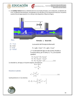 Subsecretaría de Educación Media Superior
Dirección General de Educación Tecnológica Industrial y de Servicios
Dirección Académica e Innovación Educativa
Subdirección de Innovación Académica
72
2. Un medidor Venturi tiene un diámetro de 9 cm en el tubo principal y, en la reducción, un diámetro de
3 cm. La diferencia de presiones, corresponde a 4 cm de altura, en la columna de mercurio. Encuentra
cuantos litros de agua pasarán en un día por este dispositivo. Observa la figura.
La velocidad v2 del agua, en la parte angosta, esta dada por:
A1 v1 = A2 v2
1
2
1
2 v
A
A
v =
Elevando al cuadrado:
2
1
2
2
1
2
2 v
A
A
v 





= ................................................. ( 2 )
Sustituyendo (2) en (1), tenemos:








−








=
−
2
1
2
1
2
2
1
2
1 ½ v
v
A
A
P
P 
Datos
D1 = 9 cm
D2 = 3 cm
h = 4 cm
Q = lts/día?
 = la densidad del agua en dos puntos situados a
la misma altura, por lo tanto, h1 = h2 y la ecuación
quedará:
Fórmulas y Desarrollo
La ecuación del Principio de Bernoulli:
P1 + gh1 + ½v1
2
= P2 + gh2 + ½ v2
2
P1 + ½  v1
2
= P2 + ½  v2
2
P1 – P2 = ½  v2
2
- ½  v1
2
P1 – P2 = ½  (v2
2
– v1
2
) …………….…….( 1 )
 