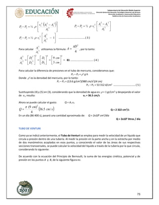 Subsecretaría de Educación Media Superior
Dirección General de Educación Tecnológica Industrial y de Servicios
Dirección Académica e Innovación Educativa
Subdirección de Innovación Académica
73
( )







 −
=
− 2
2
2
2
2
1
2
1
2
1 ½
A
A
A
v
P
P  




 −
=
− 2
2
2
2
2
1
2
1
2
1 ½
A
A
A
v
P
P 








−
=
− 1
½ 2
2
2
1
2
1
2
1
A
A
v
P
P  .....................................( 3 )
Para calcular 2
2
2
1
A
A utilizamos la fórmula:
4
2
D
A

= , por lo tanto:
=






=






=






=
4
4
2
1
2
2
2
2
1
2
2
2
1
3
9
cm
cm
D
D
D
D
A
A
81 ................................ ( 4 )
Para calcular la diferencia de presiones en el tubo de mercurio, consideramos que:
P1 – P2 = ’ g h
Donde ’ es la densidad del mercurio, por lo tanto:
P1 – P2 = (13.6 g/cm3
)(980 cm/s2
)(4 cm)
P1 – P2 = 53 312 d/cm2
…………………………… ( 5 )
Sustituyendo (4) y (5) en (3), considerando que la densidad de agua es:  = 1 gr/cm3
y despejando el valor
de v1, resulta: v1 = 36.5 cm/s
Ahora se puede calcular el gasto: Q = A1 v1
( )
s
cm
cm
Q /
5
.
36
4
)
9
( 2

= Q = 2 322 cm3
/s
En un día (86 400 s), pasará una cantidad aproximada de: Q = 2x108
cm3
/día
Q = 2x105
litros / día
TUBO DE VENTURI
Como ya se indicó anteriormente, el Tubo de Venturi se emplea para medir la velocidad de un líquido que
circula a presión dentro de una tubería. Al medir la presión en la parte ancha y en la estrecha por medio
de dos manómetros acoplados en esos puntos, y conociendo el valor de las áreas de sus respectivas
secciones transversales, se puede calcular la velocidad del líquido a través de la tubería por la que circula,
considerando lo siguiente:
De acuerdo con la ecuación del Principio de Bernoulli, la suma de las energías cinética, potencial y de
presión en los puntos A y B, de la siguiente figura es:
 