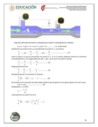 Subsecretaría de Educación Media Superior
Dirección General de Educación Tecnológica Industrial y de Servicios
Dirección Académica e Innovación Educativa
Subdirección de Innovación Académica
74
½  v1
2
+  g h1 + P1 = ½  v2
2
+  g h2 + P2………………….Ec. de Bernoulli
Dividiendo la ecuación entre  y considerando los puntos A y B, tenemos:


B
B
B
A
A
A P
gh
v
P
gh
v
+
+
=
+
+
2
2
2
2
.......................................(1)
Como la altura a la que se encuentran los puntos A y B es la misma, podemos eliminar los términos
correspondientes a su energía potencial, ghA y ghB , por lo que la ecuación 1 queda:


B
B
A
A P
v
P
v
+
=
+
2
2
2
2
.......................(2)
Reagrupando términos:
2
2
2
2
A
B
B
A v
v
P
P
−
=
−


.......................(3)
Multiplicando por 2, la ecuación 3, tenemos:
( ) 2
2
2
A
B
B
A v
v
P
P −
=
−

...................(4)
De acuerdo con la ecuación de continuidad, sabemos que el gasto en A es igual al gasto en B, por lo que:
vA AA = vB AB ......................................(5)
Despejando vB , e tiene:
B
A
A
B
A
A
v
v =
sustituyendo la ecuación 6 en la 4:
( ) 2
2
2
A
B
A
A
B
A v
A
A
v
P
P −








=
−

Esquema del tubo de Venturi utilizado para medir la velocidad de un líquido
 