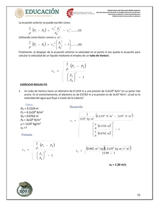 Subsecretaría de Educación Media Superior
Dirección General de Educación Tecnológica Industrial y de Servicios
Dirección Académica e Innovación Educativa
Subdirección de Innovación Académica
75
La ecuación anterior se puede escribir como:
( ) 2
2
2
2
2
A
B
A
A
B
A v
A
A
v
P
P −
=
−

..........(7)
Utilizando como factor común a vA
2
.
( ) )
8
(
..........
1
2
2
2
2








−
=
−
B
A
A
B
A
A
A
v
P
P

Finalmente, al despejar de la ecuación anterior la velocidad en el punto A nos queda la ecuación para
calcular la velocidad de un líquido mediante el empleo de un tubo de Venturi.
1. Un tubo de Venturi tiene un diámetro de 0.1524 m y una presión de 4.2x104
N/m2
en su parte más
ancha. En el estrechamiento, el diámetro es de 0.0762 m y la presión es de 3x104
N/m2
. ¿Cuál es la
velocidad del agua que fluye a través de la tubería?
( )
1
2
2
−








−
=
B
A
B
A
A
A
A
P
P
v

EJERCICIO RESUELTO
Datos
DA = 0.1524 m
PA = 4.2x104
N/m2
DB = 0.0762 m
PB = 3x104
N/m2
 = 1x103
kg/m3
vA =?
Fórmula
( )
1
2
2
−








−
=
B
A
B
A
A
A
A
P
P
v

Desarrollo
( )
( )
( )
1
0762
.
0
4
1524
.
0
4
/
10
3
/
10
2
.
4
/
10
1
2
2
2
2
2
4
2
4
3
3
−












−
=
m
m
m
N
x
m
N
x
m
kg
x
vA


( )( )
1
99
.
15
/
10
2
.
1
/
002
.
0 2
2
4
3
−
=
m
s
m
kg
x
kg
m
vA
vA = 1.26 m/s
 