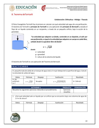 Subsecretaría de Educación Media Superior
Dirección General de Educación Tecnológica Industrial y de Servicios
Dirección Académica e Innovación Educativa
Subdirección de Innovación Académica
77
8. Teorema deTorricelli
Colaboración: Chihuahua - Hidalgo - Tlaxcala
El físico Evangelista Torricelli fue el primero en calcular con qué velocidad sale agua de una perforación.
El teorema de Torricelli o principio de Torricelli es una aplicación del principio de Bernoulli y estudia el
flujo de un líquido contenido en un recipiente, a través de un pequeño orificio, bajo la acción de la
gravedad.
“La velocidad que adquiere un fluido, contenido en un depósito, al salir por
una perforación, es igual a la velocidad que adquiere un cuerpo en caída libre,
soltado desde la superficie libre del fluido”
𝒗 = √𝟐𝒈𝒉
Donde:
v = velocidad
g = gravedad
h = altura de la columna de liquido
El teorema de Torricelli es una aplicación del Teorema de Bernoulli.
P R A C T I C A N D O
El pequeño tubo de salida de un tanque de agua está a 3 m por debajo de la superficie del agua. Calcule
la velocidad de salida del agua.
Datos Fórmula Despeje Sustitución Resultado
h= 3m
g=9.8 m/s
v= ?
𝑣 = √2𝑔ℎ No aplica 𝑣 = √(2)(9.8)(3) V= 7.66 m/s
ACTIVIDAD 1 PRODUCTO PONDERACIÓN
Resuelve los siguientes ejercicios indicando el procedimiento. Ejercicios
resueltos
1. ¿Con qué velocidad sale un líquido por un orificio que se encuentra bajo una columna de agua de
1.4 m de altura?
Datos Fórmula Despeje Sustitución Resultado
 