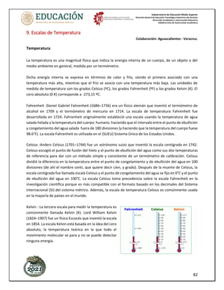 Subsecretaría de Educación Media Superior
Dirección General de Educación Tecnológica Industrial y de Servicios
Dirección Académica e Innovación Educativa
Subdirección de Innovación Académica
82
9. Escalas de Temperatura
Colaboración: Aguascalientes - Veracruz.
Temperatura
La temperatura es una magnitud física que indica la energía interna de un cuerpo, de un objeto o del
medio ambiente en general, medida por un termómetro.
Dicha energía interna se expresa en términos de calor y frío, siendo el primero asociado con una
temperatura más alta, mientras que el frío se asocia con una temperatura más baja. Las unidades de
medida de temperatura son los grados Celsius (ºC), los grados Fahrenheit (ºF) y los grados Kelvin (K). El
cero absoluto (0 K) corresponde a -273,15 ºC.
Fahrenheit :Daniel Gabriel Fahrenheit (1686–1736) era un físico alemán que inventó el termómetro de
alcohol en 1709 y el termómetro de mercurio en 1714. La escala de temperatura Fahrenheit fue
desarrollada en 1724. Fahrenheit originalmente estableció una escala usando la temperatura de agua
salada helada y la temperatura del cuerpo humano. haciendo que el intervalo entre el punto de ebullición
y congelamiento del agua salada fuera de 180 divisiones (y haciendo que la temperatura del cuerpo fuese
98.6°F). La escala Fahrenheit es utilizada en el (SUEU) Sistema Único de los Estados Unidos.
Celsius :Anders Celsius (1701–1744) fue un astrónomo suizo que inventó la escala centígrada en 1742.
Celsius escogió el punto de fusión del hielo y el punto de ebullición del agua como sus dos temperaturas
de referencia para dar con un método simple y consistente de un termómetro de calibración. Celsius
dividió la diferencia en la temperatura entre el punto de congelamiento y de ebullición del agua en 100
divisiones (de ahí el nombre centi, que quiere decir cien, y grado). Después de la muerte de Celsius, la
escala centígrada fue llamada escala Celsius y el punto de congelamiento del agua se fijo en 0°C y el punto
de ebullición del agua en 100°C. La escala Celsius toma precedencia sobre la escala Fahrenheit en la
investigación científica porque es más compatible con el formato basado en los decimales del Sistema
Internacional (SI) del sistema métrico. Además, la escala de temperatura Celsius es comúnmente usada
en la mayoría de países en el mundo.
Kelvin : La tercera escala para medir la temperatura es
comúnmente llamada Kelvin (K). Lord William Kelvin
(1824–1907) fue un físico Escocés que inventó la escala
en 1854. La escala Kelvin está basada en la idea del cero
absoluto, la temperatura teórica en la que todo el
movimiento molecular se para y no se puede detectar
ninguna energía.
 