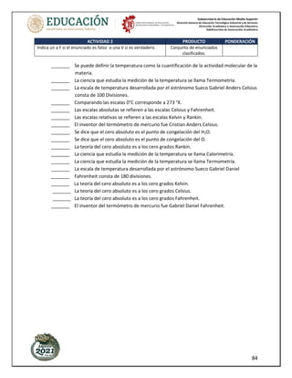 Subsecretaría de Educación Media Superior
Dirección General de Educación Tecnológica Industrial y de Servicios
Dirección Académica e Innovación Educativa
Subdirección de Innovación Académica
84
ACTIVIDAD 2 PRODUCTO PONDERACIÓN
Indica un a F si el enunciado es falso o una V si es verdadero. Conjunto de enunciados
clasificados.
_______ Se puede definir la temperatura como la cuantificación de la actividad molecular de la
materia.
_______ La ciencia que estudia la medición de la temperatura se llama Termometría.
_______ La escala de temperatura desarrollada por el astrónomo Sueco Gabriel Anders Celsius
consta de 100 Divisiones.
_______ Comparando las escalas 0°C corresponde a 273 °K.
_______ Las escalas absolutas se refieren a las escalas Celsius y Fahrenheit.
_______ Las escalas relativas se refieren a las escalas Kelvin y Rankin.
_______ El inventor del termómetro de mercurio fue Cristian Anders Celsius.
_______ Se dice que el cero absoluto es el punto de congelación del H2O.
_______ Se dice que el cero absoluto es el punto de congelación del O.
_______ La teoría del cero absoluto es a los cero grados Rankin.
_______ La ciencia que estudia la medición de la temperatura se llama Calorimetría.
_______ La ciencia que estudia la medición de la temperatura se llama Termometría.
_______ La escala de temperatura desarrollada por el astrónomo Sueco Gabriel Daniel
_______ Fahrenheit consta de 180 divisiones.
_______ La teoría del cero absoluto es a los cero grados Kelvin.
_______ La teoría del cero absoluto es a los cero grados Celsius.
_______ La teoría del cero absoluto es a los cero grados Fahrenheit.
_______ El inventor del termómetro de mercurio fue Gabriel Daniel Fahrenheit.
 