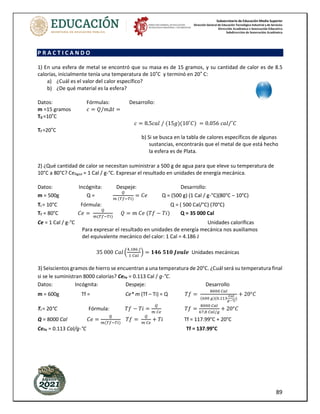 Subsecretaría de Educación Media Superior
Dirección General de Educación Tecnológica Industrial y de Servicios
Dirección Académica e Innovación Educativa
Subdirección de Innovación Académica
89
P R A C T I C A N D O
1) En una esfera de metal se encontró que su masa es de 15 gramos, y su cantidad de calor es de 8.5
calorías, inicialmente tenía una temperatura de 10˚C y terminó en 20˚ C:
a) ¿Cuál es el valor del calor específico?
b) ¿De qué material es la esfera?
Datos: Fórmulas: Desarrollo:
m =15 gramos 𝑐 = 𝑄/𝑚𝛥𝑡 =
T0 =10˚C
𝑐 = 8.5𝑐𝑎𝑙 / (15𝑔)(10˚𝐶) = 0.056 𝑐𝑎𝑙/˚𝐶
Tf =20˚C
b) Si se busca en la tabla de calores específicos de algunas
sustancias, encontrarás que el metal de que está hecho
la esfera es de Plata.
2) ¿Qué cantidad de calor se necesitan suministrar a 500 g de agua para que eleve su temperatura de
10°C a 80°C? CeAgua = 1 Cal / g-°C. Expresar el resultado en unidades de energía mecánica.
Datos: Incógnita: Despeje: Desarrollo:
m = 500g Q =
𝑄
𝑚 (𝑇𝑓−𝑇𝑖)
= 𝐶𝑒 Q = (500 g) (1 Cal / g-°C)(80°C – 10°C)
Ti = 10°C Fórmula: Q = ( 500 Cal/°C) (70°C)
Tf = 80°C 𝐶𝑒 =
𝑄
𝑚(𝑇𝑓−𝑇𝑖)
𝑄 = 𝑚 𝐶𝑒 (𝑇𝑓 − 𝑇𝑖) Q = 35 000 Cal
Ce = 1 Cal / g-°C Unidades caloríficas
Para expresar el resultado en unidades de energía mecánica nos auxiliamos
del equivalente mecánico del calor: 1 Cal = 4.186 J
35 000 𝐶𝑎𝑙 (
4.186 𝐽
1 𝐶𝑎𝑙
) = 𝟏𝟒𝟔 𝟓𝟏𝟎 𝑱𝒐𝒖𝒍𝒆 Unidades mecánicas
3) Seiscientos gramos de hierro se encuentran a una temperatura de 20°C. ¿Cuál será su temperatura final
si se le suministran 8000 calorías? CeFe = 0.113 Cal / g-°C.
Datos: Incógnita: Despeje: Desarrollo
m = 600g Tf = Ce* m (Tf – Ti) = Q 𝑇𝑓 =
8000 𝐶𝑎𝑙
(600 𝑔)(0.113
𝐶𝑎𝑙
𝑔−°𝐶
)
+ 20°𝐶
Ti = 20°C Fórmula: 𝑇𝑓 − 𝑇𝑖 =
𝑄
𝑚 𝐶𝑒
𝑇𝑓 =
8000 𝐶𝑎𝑙
67.8 𝐶𝑎𝑙/𝑔
+ 20°𝐶
Q = 8000 Cal 𝐶𝑒 =
𝑄
𝑚(𝑇𝑓−𝑇𝑖)
𝑇𝑓 =
𝑄
𝑚 𝐶𝑒
+ 𝑇𝑖 Tf = 117.99°C + 20°C
CeFe = 0.113 Cal/g-°C Tf = 137.99°C
 