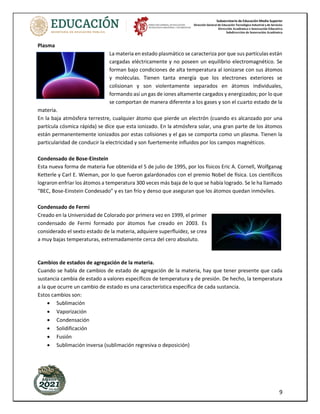 Subsecretaría de Educación Media Superior
Dirección General de Educación Tecnológica Industrial y de Servicios
Dirección Académica e Innovación Educativa
Subdirección de Innovación Académica
9
Plasma
La materia en estado plasmático se caracteriza por que sus partículas están
cargadas eléctricamente y no poseen un equilibrio electromagnético. Se
forman bajo condiciones de alta temperatura al ionizarse con sus átomos
y moléculas. Tienen tanta energía que los electrones exteriores se
colisionan y son violentamente separados en átomos individuales,
formando así un gas de iones altamente cargados y energizados; por lo que
se comportan de manera diferente a los gases y son el cuarto estado de la
materia.
En la baja atmósfera terrestre, cualquier átomo que pierde un electrón (cuando es alcanzado por una
partícula cósmica rápida) se dice que esta ionizado. En la atmósfera solar, una gran parte de los átomos
están permanentemente ionizados por estas colisiones y el gas se comporta como un plasma. Tienen la
particularidad de conducir la electricidad y son fuertemente influidos por los campos magnéticos.
Condensado de Bose-Einstein
Esta nueva forma de materia fue obtenida el 5 de julio de 1995, por los físicos Eric A. Cornell, Wolfganag
Ketterle y Carl E. Wieman, por lo que fueron galardonados con el premio Nobel de física. Los científicos
lograron enfriar los átomos a temperatura 300 veces más baja de lo que se había logrado. Se le ha llamado
“BEC, Bose-Einstein Condesado” y es tan frío y denso que aseguran que los átomos quedan inmóviles.
Condensado de Fermi
Creado en la Universidad de Colorado por primera vez en 1999, el primer
condensado de Fermi formado por átomos fue creado en 2003. Es
considerado el sexto estado de la materia, adquiere superfluidez, se crea
a muy bajas temperaturas, extremadamente cerca del cero absoluto.
Cambios de estados de agregación de la materia.
Cuando se habla de cambios de estado de agregación de la materia, hay que tener presente que cada
sustancia cambia de estado a valores específicos de temperatura y de presión. De hecho, la temperatura
a la que ocurre un cambio de estado es una característica específica de cada sustancia.
Estos cambios son:
• Sublimación
• Vaporización
• Condensación
• Solidificación
• Fusión
• Sublimación inversa (sublimación regresiva o deposición)
 
