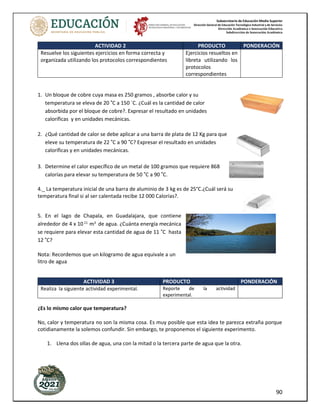 Subsecretaría de Educación Media Superior
Dirección General de Educación Tecnológica Industrial y de Servicios
Dirección Académica e Innovación Educativa
Subdirección de Innovación Académica
90
ACTIVIDAD 2 PRODUCTO PONDERACIÓN
Resuelve los siguientes ejercicios en forma correcta y
organizada utilizando los protocolos correspondientes
Ejercicios resueltos en
libreta utilizando los
protocolos
correspondientes
1. Un bloque de cobre cuya masa es 250 gramos , absorbe calor y su
temperatura se eleva de 20 ˚C a 150 `C. ¿Cuál es la cantidad de calor
absorbida por el bloque de cobre?. Expresar el resultado en unidades
caloríficas y en unidades mecánicas.
2. ¿Qué cantidad de calor se debe aplicar a una barra de plata de 12 Kg para que
eleve su temperatura de 22 ˚C a 90 ˚C? Expresar el resultado en unidades
caloríficas y en unidades mecánicas.
3. Determine el calor específico de un metal de 100 gramos que requiere 868
calorías para elevar su temperatura de 50 ˚C a 90 ˚C.
4._ La temperatura inicial de una barra de aluminio de 3 kg es de 25°C.¿Cuál será su
temperatura final si al ser calentada recibe 12 000 Calorías?.
5. En el lago de Chapala, en Guadalajara, que contiene
alrededor de 4 x 1011
m3
de agua. ¿Cuánta energía mecánica
se requiere para elevar esta cantidad de agua de 11 ˚C hasta
12 ˚C?
Nota: Recordemos que un kilogramo de agua equivale a un
litro de agua
ACTIVIDAD 3 PRODUCTO PONDERACIÓN
Realiza la siguiente actividad experimental. Reporte de la actividad
experimental.
¿Es lo mismo calor que temperatura?
No, calor y temperatura no son la misma cosa. Es muy posible que esta idea te parezca extraña porque
cotidianamente la solemos confundir. Sin embargo, te proponemos el siguiente experimento.
1. Llena dos ollas de agua, una con la mitad o la tercera parte de agua que la otra.
 