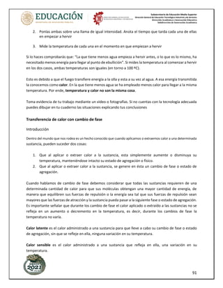 Subsecretaría de Educación Media Superior
Dirección General de Educación Tecnológica Industrial y de Servicios
Dirección Académica e Innovación Educativa
Subdirección de Innovación Académica
91
2. Ponlas ambas sobre una llama de igual intensidad. Anota el tiempo que tarda cada una de ellas
en empezar a hervir
3. Mide la temperatura de cada una en el momento en que empiezan a hervir
Si lo haces comprobarás que: “La que tiene menos agua empieza a hervir antes, o lo que es lo mismo, ha
necesitado menos energía para llegar al punto de ebullición”. Si mides la temperatura al comenzar a hervir
en los dos casos, ambas temperaturas son iguales (en torno a 100 ºC).
Esto es debido a que el fuego transfiere energía a la olla y esta a su vez al agua. A esa energía transmitida
la conocemos como calor. En la que tiene menos agua se ha empleado menos calor para llegar a la misma
temperatura. Por ende, temperatura y calor no son la misma cosa.
Toma evidencia de tu trabajo mediante un video o fotografías. Si no cuentas con la tecnología adecuada
puedes dibujar en tu cuaderno las situaciones explicando tus conclusiones
Transferencia de calor con cambio de fase
Introducción
Dentro del mundo que nos rodea es un hecho conocido que cuando aplicamos o extraemos calor a una determinada
sustancia, pueden suceder dos cosas:
1. Que al aplicar o extraer calor a la sustancia, esta simplemente aumente o disminuya su
temperatura, manteniéndose intacto su estado de agregación o físico.
2. Que al aplicar o extraer calor a la sustancia, se genere en ésta un cambio de fase o estado de
agregación.
Cuando hablamos de cambio de fase debemos considerar que todas las sustancias requieren de una
determinada cantidad de calor para que sus moléculas obtengan una mayor cantidad de energía, de
manera que equilibren sus fuerzas de repulsión o la energía sea tal que sus fuerzas de repulsión sean
mayores que las fuerzas de atracción y la sustancia pueda pasar a la siguiente fase o estado de agregación.
Es importante señalar que durante los cambio de fase el calor aplicado o extraído a las sustancias no se
refleja en un aumento o decremento en la temperatura, es decir, durante los cambios de fase la
temperatura no varía.
Calor latente es el calor administrado a una sustancia para que lleve a cabo su cambio de fase o estado
de agregación, sin que se refleje en ella, ninguna variación en su temperatura.
Calor sensible es el calor administrado a una sustancia que refleja en ella, una variación en su
temperatura.
 