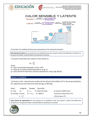 Subsecretaría de Educación Media Superior
Dirección General de Educación Tecnológica Industrial y de Servicios
Dirección Académica e Innovación Educativa
Subdirección de Innovación Académica
92
En función a los cambios de fases que se presentan en las sustancias tenemos:
Calor latente de fusión de una sustancia es la cantidad de calor que requiere 1 gramo de sólido para convertirse en
un gramo de líquido, manteniéndose la temperatura constante.
La ecuación matemática para calcular el calor latente es:
𝑳𝒇 =
𝑸
𝒎
Donde:
Q = Calor suministrado expresado: en Cal, J, BTU.
m = Masa de la sustancia sólida expresada en: g, kg, Lb.
Lf = Calor latente de fusión de la sustancia expresada en: Cal/g, J/kg, BTU/Lb.
P R A C T I C A N D O
1) Calcular el calor requerido para cambiar de fase 50 g de hielo (sólido) a 0°C a 50 g de agua (líquido) a
0°C, sabiendo que Calor latente de fusión del agua es 80 Cal/g.
Datos: Incógnita: Despeje: Desarrollo:
m = 50 g Q =
𝑄
𝑚
= 𝐿𝑓 Q = (50 g) ( 80 Cal/g) Se requieren 4 000 Cal para
Lf = 80 Cal/g Formula: 𝑄 = 𝑚 𝐿𝑓 Q = 4000 Cal transformar 50 g de hielo a 0°C
𝐿𝑓 =
𝑄
𝑚
a 50 g de agua a 0°C.
Calor latente de vaporización de una sustancia es la cantidad de calor que requiere 1 gramo de líquido para
convertirse en un gramo de vapor, manteniéndose la temperatura constante.
 