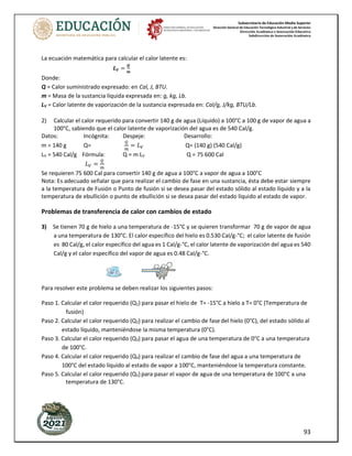 Subsecretaría de Educación Media Superior
Dirección General de Educación Tecnológica Industrial y de Servicios
Dirección Académica e Innovación Educativa
Subdirección de Innovación Académica
93
La ecuación matemática para calcular el calor latente es:
𝑳𝑽 =
𝑸
𝒎
Donde:
Q = Calor suministrado expresado: en Cal, J, BTU.
m = Masa de la sustancia líquida expresada en: g, kg, Lb.
LV = Calor latente de vaporización de la sustancia expresada en: Cal/g, J/kg, BTU/Lb.
2) Calcular el calor requerido para convertir 140 g de agua (Líquido) a 100°C a 100 g de vapor de agua a
100°C, sabiendo que el calor latente de vaporización del agua es de 540 Cal/g.
Datos: Incógnita: Despeje: Desarrollo:
m = 140 g Q=
𝑄
𝑚
= 𝐿𝑉 Q= (140 g) (540 Cal/g)
LV = 540 Cal/g Fórmula: Q = m LV Q = 75 600 Cal
𝐿𝑉 =
𝑄
𝑚
Se requieren 75 600 Cal para convertir 140 g de agua a 100°C a vapor de agua a 100°C
Nota: Es adecuado señalar que para realizar el cambio de fase en una sustancia, ésta debe estar siempre
a la temperatura de Fusión o Punto de fusión si se desea pasar del estado sólido al estado líquido y a la
temperatura de ebullición o punto de ebullición si se desea pasar del estado líquido al estado de vapor.
Problemas de transferencia de calor con cambios de estado
3) Se tienen 70 g de hielo a una temperatura de -15°C y se quieren transformar 70 g de vapor de agua
a una temperatura de 130°C. El calor específico del hielo es 0.530 Cal/g-°C; el calor latente de fusión
es 80 Cal/g, el calor específico del agua es 1 Cal/g-°C, el calor latente de vaporización del agua es 540
Cal/g y el calor específico del vapor de agua es 0.48 Cal/g-°C.
Para resolver este problema se deben realizar los siguientes pasos:
Paso 1. Calcular el calor requerido (Q1) para pasar el hielo de T= -15°C a hielo a T= 0°C (Temperatura de
fusión)
Paso 2. Calcular el calor requerido (Q2) para realizar el cambio de fase del hielo (0°C), del estado sólido al
estado líquido, manteniéndose la misma temperatura (0°C).
Paso 3. Calcular el calor requerido (Q3) para pasar el agua de una temperatura de 0°C a una temperatura
de 100°C.
Paso 4. Calcular el calor requerido (Q4) para realizar el cambio de fase del agua a una temperatura de
100°C del estado líquido al estado de vapor a 100°C, manteniéndose la temperatura constante.
Paso 5. Calcular el calor requerido (Q5) para pasar el vapor de agua de una temperatura de 100°C a una
temperatura de 130°C.
 