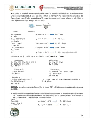 Subsecretaría de Educación Media Superior
Dirección General de Educación Tecnológica Industrial y de Servicios
Dirección Académica e Innovación Educativa
Subdirección de Innovación Académica
95
4) Se tienen 50 g de hielo a una temperatura de -50°C y se quieren transformar 50 g de vapor de agua a
una temperatura de 150°C. El calor específico del hielo es 0.530 Cal/g-°C; el calor latente de fusión es 80
Cal/g, el calor específico del agua es 1 Cal/g-°C, el calor latente de vaporización del agua es 540 Cal/g y el
calor específico del vapor de agua es 0.48 Cal/g-°C.
Datos: Incógnita:
m= 50 g de hielo Q1 =Hielo Ti =- 50°C Tf = 0°C Hielo
Ti = - 50°C
Cehielo = 0.530 Cal/g-°C Q2 = Hielo Ti = 0°C Tf = 0°C Líquido
Lf = 80 Cal/g
Ceagua= 1 Cal/g-°C Q3 = Líquido Ti = 0°C Tf = 100°C Líquido
LV =540 Cal/g
Cevapor =0.48 Cal/g-°C Q4 = Líquido Ti = 100°C Tf = 100°C Vapor
Tvapor= 150°C
QT= Q5 = Vapor Ti = 100°C Tf = 150°C Vapor sobrecalentado
Fórmulas: Q = m Ce (Tf – Ti); Q= m Lf ; Q= m LV ; QT= Q1 + Q2 + Q3 + Q4 + Q5
Cálculo de Q1 Cálculo de Q4
Q1= (50 g) (0.530 Cal/g-°C)[0°C – (-50°C)] Q4= (50 g) (540 Cal/g)
Q1= (26.5 Cal/°C) [0°C + 50°C] Q4= 27 000 Cal
Q1= 1 325 Cal
Cálculo de Q2 Cálculo de Q5
Q2= (50 g) (80 Cal/g) Q5= (50 g)(0.48 Cal/g-°C)(150°C – 100°C)
Q2= 4 000 Cal Q5= ( 24 Cal/°C) (50°C)
Q5= 1 200 Cal
Cálculo de Q3
Q3= (50 g) (1 Cal/g-°C) (100°C – 0°C) QT= 1 325 Cal + 4 000 Cal + 5 000 Cal + 27 000 Cal + 1 200 Cal
Q3= (50 Cal/°C)(100°C) QT = 38 525 Cal
Q3= 5 000 Cal
38 525 Cal se requieren para transformar 50 g de hielo a -50°C a 50 g de vapor de agua a una temperatura
de 150°C.
5) Determinar la cantidad de calor que se requieren suministrar a 200 g de agua con una temperatura de
40°C para transformarla en 200 g de vapor sobrecalentado a 120°C. El Ceagua= 1 cal/g-°C; LV= 540 Cal/g;
Cevapor= 0.48 Cal/g-°C. Transformar el resultado a Joule.
Datos:
Tagua= 40°C Q1 = Líquido Ti = 40°C Tf = 100°C Líquido
Ceagua= 1 Cal/g-°C
LV =540 Cal/g Q2 = Líquido Ti = 100°C Tf = 100°C Vapor
 