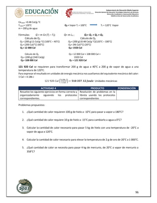 Subsecretaría de Educación Media Superior
Dirección General de Educación Tecnológica Industrial y de Servicios
Dirección Académica e Innovación Educativa
Subdirección de Innovación Académica
96
Cevapor =0.48 Cal/g-°C
Tvapor= 120°C Q3 = Vapor Ti = 100°C Tf = 120°C Vapor
m = 200 g de agua
Fórmulas: Q = m Ce (Tf – Ti); Q= m LV ; QT= Q1 + Q2 + Q3
Cálculo de Q1 Cálculo de Q3
Q1= (200 g) (1 Cal/g-°C) (100°C – 40°C) Q3= (200 g) (0.48 Cal/g-°C)(120°C – 100°C)
Q1= (200 Cal/°C) (60°C) Q3= (96 Cal/°C) (20°C)
Q1= 12 000 Cal Q3= 1920 Cal
Cálculo de Q2 QT= 12 000 Cal + 108 000 Cal +
Q2= (200 g) (540 Cal/g) 1920 Cal
Q2= 108 000 Cal QT = 121 920 Cal
121 920 Cal se requieren para transformar 200 g de agua a 40°C a 200 g de vapor de agua a una
temperatura de 120°C.
Para expresar el resultado en unidades de energía mecánica nos auxiliamos del equivalente mecánico del calor:
1 Cal = 4.186 J
121 920 𝐶𝑎𝑙 (
4.186 𝐽
1 𝐶𝑎𝑙
) = 𝟓𝟏𝟎 𝟑𝟓𝟕. 𝟏𝟐 𝑱𝒐𝒖𝒍𝒆 Unidades mecánicas
ACTIVIDAD 4 PRODUCTO PONDERACIÓN
Resuelve los siguiente ejercicios en forma correcta y
organizadamente siguiendo los protocolos
correspondientes.
Resolución de problemas en la
libreta usando los protocolos
correspondientes
Problemas propuestos:
1. ¿Qué cantidad de calor requieren 100 g de hielo a -10°C para pasar a vapor a 180°C?
2. ¿Qué cantidad de calor requiere 10 g de hielo a -15°C para cambiarlo a agua a 0°C?
3. Calcular la cantidad de calor necesario para pasar 5 kg de hielo con una temperatura de -20°C a
vapor de agua a 120°C.
4. Calcular la cantidad de calor necesario para elevar la temperatura de 2 g de oro de 20°C a 1 000°C.
5. ¿Qué cantidad de calor se necesita para pasar 4 kg de mercurio, de 20°C a vapor de mercurio a
358°C?
 