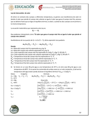 Subsecretaría de Educación Media Superior
Dirección General de Educación Tecnológica Industrial y de Servicios
Dirección Académica e Innovación Educativa
Subdirección de Innovación Académica
97
Ley de intercambio de calor
Al entrar en contacto dos cuerpos a diferentes temperatura, se genera una transferencia de calor en
donde el calor que pierde el cuerpo más caliente es igual al calor que gana el cuerpo más frío, proceso
que se detiene hasta que se logra el equilibrio térmico, es decir, cuando los dos cuerpos se encuentran a
la misma temperatura.
La ecuación matemática que representa esta Ley es:
𝑸𝒇 = − 𝑸𝒄
Que podemos interpretarla como “El calor que gana el cuerpo más frío es igual al calor que pierde el
cuerpo más caliente”.
Auxiliándonos de la ecuación de Q = m Ce (Tf – Ti), dicha expresión nos quedaría:
𝒎𝟏𝑪𝒆𝟏(𝑻𝒇𝟏
− 𝑻𝒊𝟏
) = −𝒎𝟐𝑪𝒆𝟐(𝑻𝒇𝟐
− 𝑻𝒊𝟐
)
Donde:
m1= Masa del cuerpo más frío expresado en g, kg, lb.
m2= Masa del cuerpo más caliente expresado en g, kg, lb.
Ce1= Calor específico del cuerpo más frío expresado en Cal/g-°C, J/kg-°C, BTU/lb-°F.
Ce2= Calor específico del cuerpo más caliente expresado en Cal/g-°C, J/kg-°C, BTU/lb-°F.
𝑻𝒊𝟏
= Temperatura inicial del cuerpo más frío expresado en °C, °F.
𝑻𝒊𝟐
= Temperatura inicial del cuerpo más caliente expresado en °C, °F.
𝑻𝒇𝟏
= Temperatura final del cuerpo más frío expresado en °C, °F.
𝑻𝒇𝟐
= Temperatura final del cuerpo más caliente expresado en °C, °F.
6) Se tienen en un vaso 40 g de agua a una temperatura de 25°C y en otro vaso 60 g de agua a una
temperatura de 80°C. Si se vacían los contenidos de ambos vasos en un solo recipiente, ¿Cuál será la
temperatura del agua total cuando alcancen el equilibrio térmico? Ceagua= 1 Cal/g-°C.
Datos: Incógnita: Fórmula:
m1 = 40g 𝑇𝑓1
= 𝑇𝑓2
= 𝑇𝑓 𝒎𝟏𝑪𝒆𝟏(𝑻𝒇𝟏
− 𝑻𝒊𝟏
) = −𝒎𝟐𝑪𝒆𝟐(𝑻𝒇𝟐
− 𝑻𝒊𝟐
)
𝑇𝑖1
= 25°C
m2 = 60g Desarrollo:
𝑇𝑖2
= 80°C (40𝑔) (1
𝐶𝑎𝑙
𝑔−°𝐶
) (𝑇𝑓 − 25°𝐶) = −(60𝑔)(1
𝐶𝑎𝑙
𝑔−°𝐶
)(𝑇𝑓 − 80°𝐶)
Ce1= 1 Cal/g-°C (40
𝐶𝑎𝑙
°𝐶
) (𝑇𝑓 − 25°𝐶) = (−60
𝐶𝑎𝑙
°𝐶
)(𝑇𝑓 − 80°𝐶)
Ce2= 1 Cal/g-°C (40𝑔
𝐶𝑎𝑙
°𝐶
) 𝑇𝑓 − 1 000 𝐶𝑎𝑙 = (−60
𝐶𝑎𝑙
°𝐶
) 𝑇𝑓 + 4 800 𝐶𝑎𝑙
Tf = (40
𝐶𝑎𝑙
°𝐶
) 𝑇𝑓 + (60
𝐶𝑎𝑙
°𝐶
) 𝑇𝑓 = 4 800 𝐶𝑎𝑙 + 1 000 𝐶𝑎𝑙
Tf1 = (100
𝐶𝑎𝑙
°𝐶
) 𝑇𝑓 = 5 800 𝐶𝑎𝑙
Tf2 = Tf =
5 800 Cal
100
Cal
°C
Tf = 58°C
 