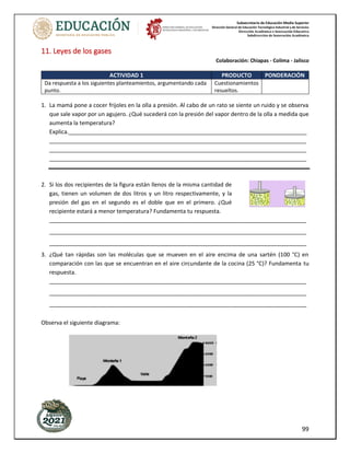 Subsecretaría de Educación Media Superior
Dirección General de Educación Tecnológica Industrial y de Servicios
Dirección Académica e Innovación Educativa
Subdirección de Innovación Académica
99
11. Leyes de los gases
Colaboración: Chiapas - Colima - Jalisco
ACTIVIDAD 1 PRODUCTO PONDERACIÓN
Da respuesta a los siguientes planteamientos, argumentando cada
punto.
Cuestionamientos
resueltos.
1. La mamá pone a cocer frijoles en la olla a presión. Al cabo de un rato se siente un ruido y se observa
que sale vapor por un agujero. ¿Qué sucederá con la presión del vapor dentro de la olla a medida que
aumenta la temperatura?
Explica.____________________________________________________________________________
__________________________________________________________________________________
__________________________________________________________________________________
__________________________________________________________________________________
2. Si los dos recipientes de la figura están llenos de la misma cantidad de
gas, tienen un volumen de dos litros y un litro respectivamente, y la
presión del gas en el segundo es el doble que en el primero. ¿Qué
recipiente estará a menor temperatura? Fundamenta tu respuesta.
__________________________________________________________________________________
__________________________________________________________________________________
__________________________________________________________________________________
3. ¿Qué tan rápidas son las moléculas que se mueven en el aire encima de una sartén (100 °C) en
comparación con las que se encuentran en el aire circundante de la cocina (25 °C)? Fundamenta tu
respuesta.
__________________________________________________________________________________
__________________________________________________________________________________
__________________________________________________________________________________
Observa el siguiente diagrama:
 