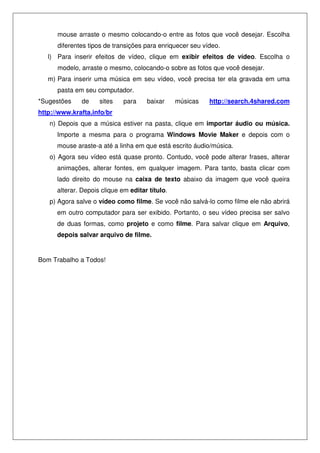 mouse arraste o mesmo colocando-o entre as fotos que você desejar. Escolha
      diferentes tipos de transições para enriquecer seu vídeo.
   l) Para inserir efeitos de vídeo, clique em exibir efeitos de vídeo. Escolha o
      modelo, arraste o mesmo, colocando-o sobre as fotos que você desejar.
   m) Para inserir uma música em seu vídeo, você precisa ter ela gravada em uma
      pasta em seu computador.
*Sugestões    de     sites    para    baixar     músicas   http://search.4shared.com
http://www.krafta.info/br
   n) Depois que a música estiver na pasta, clique em importar áudio ou música.
      Importe a mesma para o programa Windows Movie Maker e depois com o
      mouse araste-a até a linha em que está escrito áudio/música.
   o) Agora seu vídeo está quase pronto. Contudo, você pode alterar frases, alterar
      animações, alterar fontes, em qualquer imagem. Para tanto, basta clicar com
      lado direito do mouse na caixa de texto abaixo da imagem que você queira
      alterar. Depois clique em editar título.
   p) Agora salve o vídeo como filme. Se você não salvá-lo como filme ele não abrirá
      em outro computador para ser exibido. Portanto, o seu vídeo precisa ser salvo
      de duas formas, como projeto e como filme. Para salvar clique em Arquivo,
      depois salvar arquivo de filme.


Bom Trabalho a Todos!
 